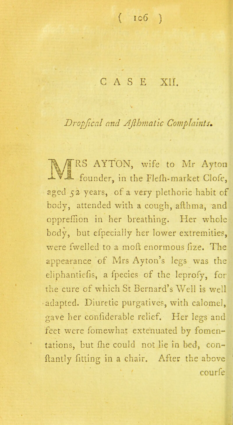 CASE xir. Dropfical and Ajlhmatic Complaints. T&/TRS AYTON, wife to Mr Ayton founder, in the Flefh-market Clofe, aged 52 years, of a very plethoric habit of body, attended with a cough, afthma, and oppreflion in her breathing. Her whole body, but efpecially her lower extremities, vvere fwelled to a mod enormous fize. The appearance of Mrs Ayton’s legs was the eliphantiefis, a fpecies of the leprofy, for the cure of which St Bernard’s Well is well ■adapted. Diuretic purgatives, with calomel, gave her confiderable relief. Her legs and feet were fomewhat extenuated by fomen- tations, but Hie could not lie in bed, con- llantly fitting in a chair. After the above courfe