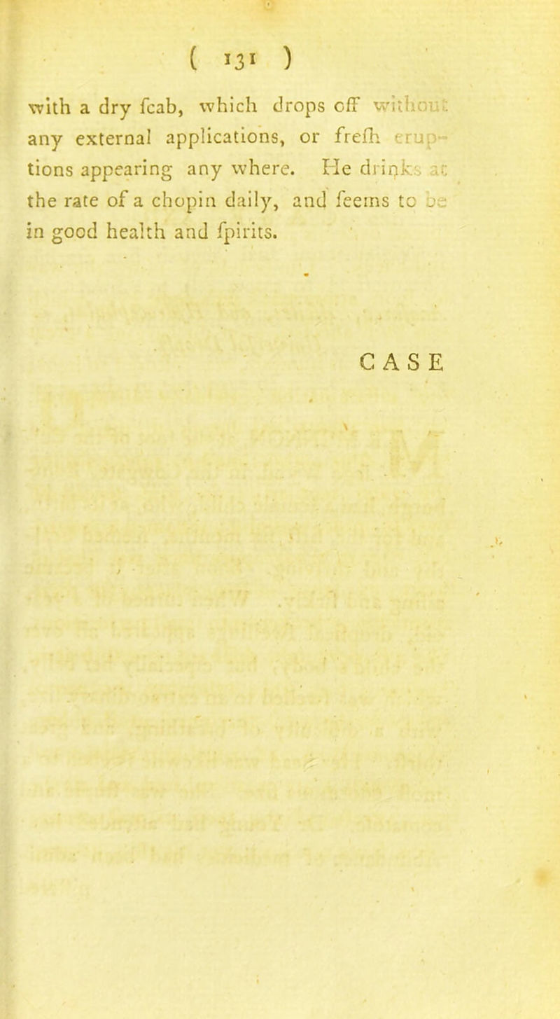 with a dry fcab, which drops off with . any external applications, or frefh erup- tions appearing any where. He drink the rate of a chopin daily, and feems to j • in good health and fpirits.