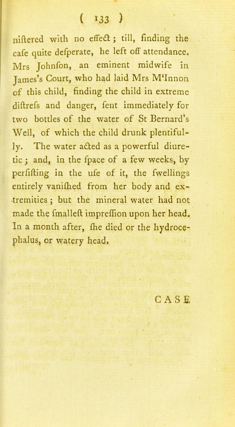 ( 33 ) I niftered with no effedt; till, finding the cafe quite defperate, he left off attendance. Mrs Johnfon, an eminent midwife in James’s Court, who had laid Mrs M'Innon of this child, finding the child in extreme diftrefs and danger, fent immediately for two bottles of the water of St Bernard’s Well, of which the child drunk plentiful- ly. The water adted as a powerful diure- tic ; and, in the fpace of a few weeks, by perfifting in the ufe of it, the fwellings entirely vanilhed from her body and ex- tremities ; but the mineral water had not made the fmalleft impreffion upon her head. In a month after, fhe died or the hydroce- phalus, or watery head.