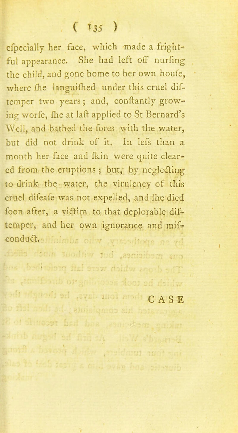 efpccially her face, which made a fright- ful appearance. She had left off nurfing the child, and gone home to her own houfe, where the languifhed under this cruel dif- temper two years; and, conffantly grow- ing worfe, die at laft applied to St Bernard’s Well, and bathed the fores with the water, but did not drink of it. In lefs than a month her face and fkin were quite clear- ed from the eruptions ; but, by neglecting to drink the water, the virulencv of this cruel difeafe was not expelled, and die died foon after, a victim to that deplorable dif- temper, and her own ignorance and raif- conduCt.