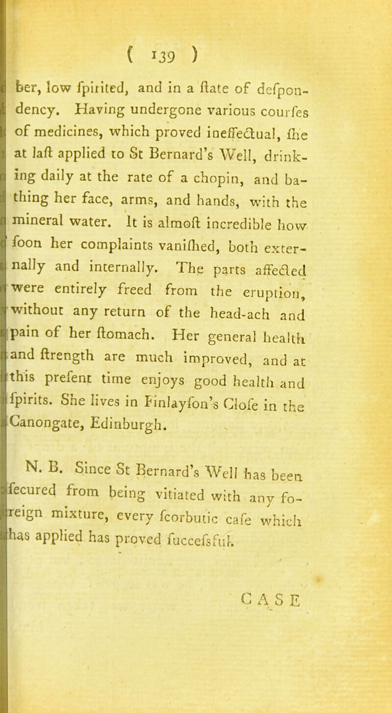 her, low fpiritcd, and in a ftate of defpon- dency. Having undergone various courfes of medicines, which proved ineffedual, fhe at laft applied to St Bernard’s Well, drink- ing daily at the rate of a chopin, and ba- thing her face, arms, and hands, with the mineral water. It is almoft incredible how foon her complaints vanifhed, both exter- nally and internally. The parts affeded were entirely freed from the eruption, without any return of the head-ach and pain of her ftomach. Her general health and ftrength are much improved, and at this prefent time enjoys good health and fpirits. She lives in Finlayfon’s Clofe in the Canongate, Edinburgh. N. B. Since St Bernard’s Well has been fecured from being vitiated with any fo- reign mixture, every fcorbutic cafe which has applied has proved fuccefsfuk