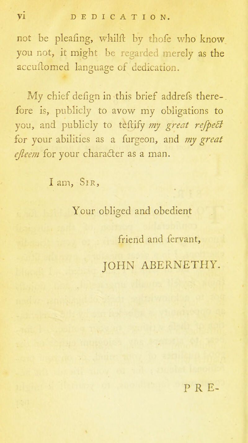 not be pleafing, whilft by thofe who know you not, it might be regarded merely as the accuuomed language of dedication. My chief defign in this brief addrefs there- fore is, publicly to avow my obligations to you, and publicly to t^ftify my great refpeSl for your abilities as a furgeon, and 7ny great ejieem for your charadler as a man. I am. Sir, Your obliged and obedient friend and fervant, JOHN ABERNETHY. P R E-
