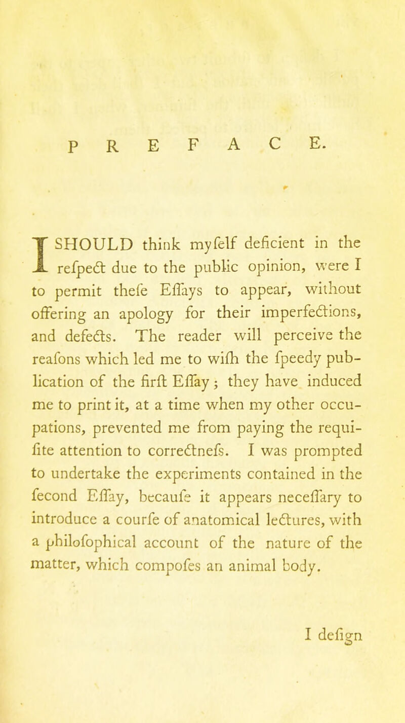 preface. I SHOULD think myfelf deficient in the refpedt due to the public opinion, were I to permit thefe Efl'ays to appear, without offering an apology for their imperfedlions, and defedls. The reader will perceive the reafons which led me to wifh the fpeedy pub- lication of the firft Effay; they have induced me to print it, at a time when my other occu- pations, prevented me from paying the requi- fite attention to corredtnefs. I was prompted to undertake the experiments contained in the fecond Effay, bccaufe it appears necefiary to introduce a courfe of anatomdcal ledtures, with a philofophical account of the nature of the matter, which compofes an animal body.