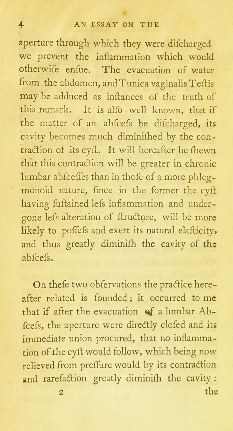 aperture through which they were difcharged we prevent the inflammation which would otherwife enfue. The evacuation of water from the abdomen, and Tunica vaginalis Teflis may be adduced as inftances of the truth of this remark. It is alfo well known, that if the matter of an abfcefs be difcharged, its cavity becomes much diminifhed by the con- traction of its cyft. It will hereafter be fhewn that this contraction will be greater in chronic lumbar abfceffes than in thofe of a more phleg- monoid nature, fince in the former the cyft having fuftained lefs inflammation and under- gone lefs alteration of ftruCture, will be more likely to poflefs and exert its natural elaflicity, and thus greatly diminifli the cavity of the abfcefs. On thefe two obfervations the praCtice here- after related is founded; it occurred to me that if after the evacuation a lumbar Ab- fcefs, the aperture were direCtly clofed and its immediate union procured, that no inflamma- tion of the cyfl; would follow, which being now relieved from prefTure would by its contraClion and rarefaction greatly diminifli the cavity : 2 the