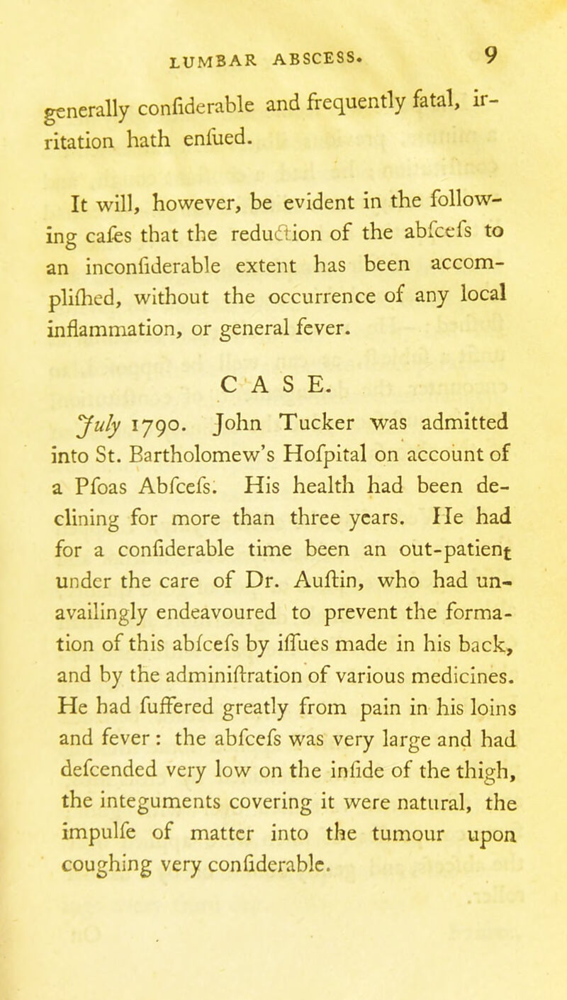 generally confiderable and frequently fatal, ir- ritation hath enlued. It will, however, be evident in the follow- ing cafes that the redudtion of the abfcefs to an inconfiderable extent has been accom- plifhed, without the occurrence of any local inflammation, or general fever. CASE. 'July 1790. John Tucker was admitted into St. Bartholomew’s Hofpltal on account of a Pfoas Abfcefs. His health had been de- clining for more than three years. He had for a confiderable time been an out-patient under the care of Dr. Auftin, who had un- availingly endeavoured to prevent the forma- tion of this abfcefs by iffues made in his back, and by the adminiftration of various medicines. He had fuffered greatly from pain in his loins and fever : the abfcefs was very large and had defcended very low on the infide of the thigh, the integuments covering it were natural, the impulfe of matter into the tumour upon coughing very confiderable.