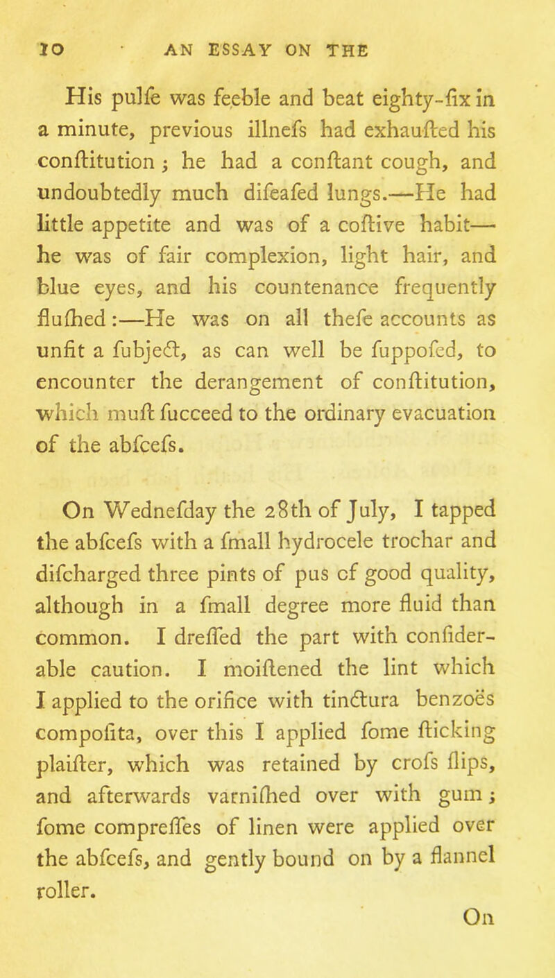 His pulfe was feeble and beat eighty-fix in a minute, previous illnefs had exhaufted his conftitution ; he had a conftant cough, and undoubtedly much difeafed lungs.—He had little appetite and was of a coftive habit— he was of fair complexion, light hair, and blue eyes, and his countenance frequently fiufhed:—He was on all thefe accounts as unfit a fubjedl, as can well be fuppofed, to encounter the derangement of conftitution, which muft fucceed to the ordinary evacuation of the abfcefs. On Wednefday the 28th of July, I tapped the abfcefs with a fmall hydrocele trochar and difcharged three pints of pus of good quality, although in a fmall degree more fluid than common. I drelTed the part with confider- able caution. I moiftened the lint which I applied to the orifice with tindtura benzoes compolita, over this I applied fome flicking plaifter, which was retained by crofs flips, and afterwards varnilhed over with gum; fome compreffes of linen were applied over the abfcefs, and gently bound on by a flannel roller. On