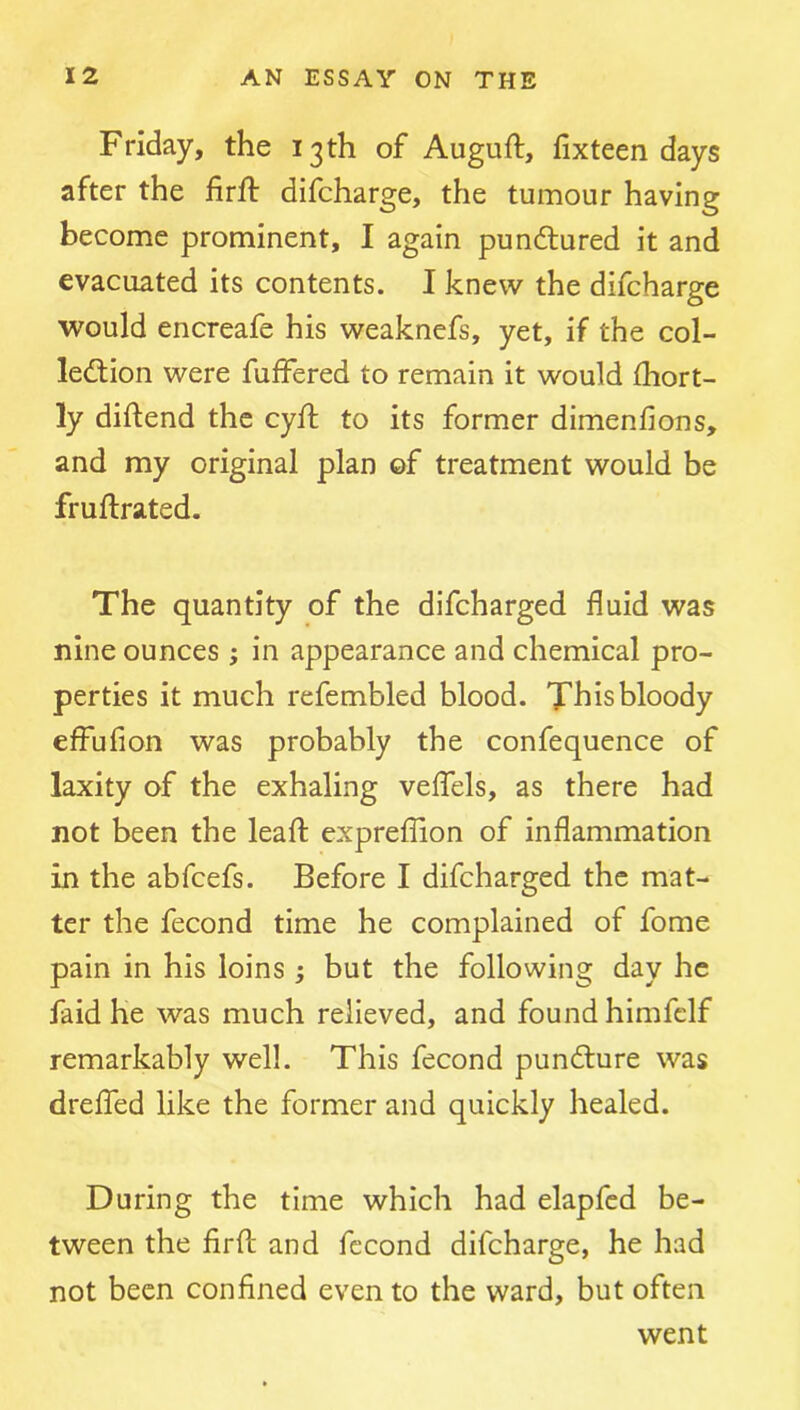 Friday, the 13th of Auguft, fixteen days after the firfl: difcharge, the tumour having become prominent, I again pundtured it and evacuated its contents. I knew the difcharge would encreafe his weaknefs, yet, if the col- ledtion were fuffered to remain it would fhort- ly diftend the cyft to its former dimenfions, and my original plan of treatment would be fruftrated. The quantity of the difcharged fluid was nine ounces; in appearance and chemical pro- perties it much refembled blood. This bloody effufion was probably the confequence of laxity of the exhaling veifels, as there had not been the leafl; expreffion of inflammation in the abfcefs. Before I difcharged the mat- ter the fecond time he complained of fome pain in his loins ; but the following day he faid he was much relieved, and found himfelf remarkably well. This fecond pundlure was dreflbd like the former and quickly healed. During the time which had elapfcd be- tween the firfl: and fecond difcharge, he had not been confined even to the ward, but often went