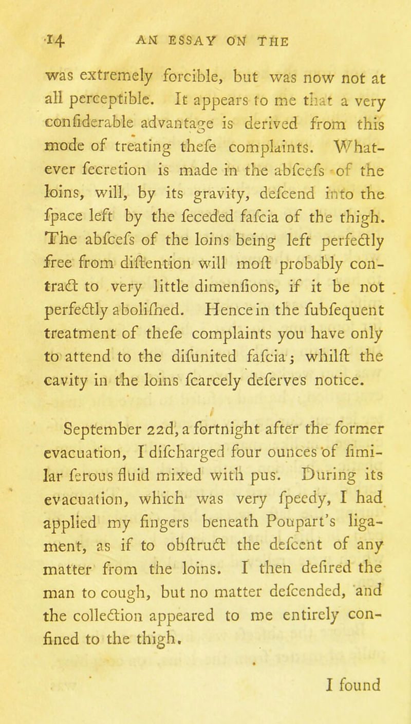 was extremely forcible, but was now not at all perceptible. It appears to me that a very conhderable advantage is derived from this mode of treating thefe complaints. What- ever fecretion is made in the abfcefs - of the loins, will, by its gravity, defcend into the fpace left by the feceded fafcia of the thigh. The abfcefs of the loins being left perfedlly free from diftention will mofl: probably con- tradl to very little dimenfions, if it be not perfectly abolifhed. Hence in the fubfequent treatment of thefe complaints you have only to attend to the difunited fafcia ; whilft the cavity in the loins fcarcely deferves notice. September 22d‘, a fortnight after the former evacuation, I difcharged four ounces'of fimi- lar ferous fluid mixed with pus. During its evacuation, which was very fpeedy, I had applied my fingers beneath Poupart’s liga- ment, as if to obftrudl the defccnt of any matter from the loins. I then defired the man to cough, but no matter defcended, 'and the collediion appeared to me entirely con- fined to the thigh. I found