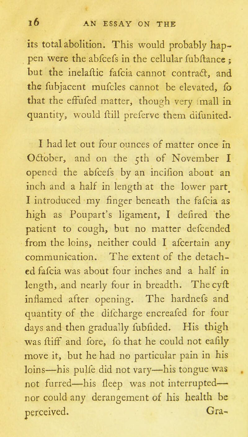 its total abolition. This would probably hap- pen were the abfcefs in the cellular fubftance; but the inelaftic fafcia cannot contract, and the fubjacent mufcles cannot be elevated, fo that the efFufed matter, though very imall in quantity, would ftill preferve them difunited. I had let out four ounces of matter once in October, and on the 5th of November I opened the abfcefs by an incifion about an inch and a half in length at the lower part^ I introduced my finger beneath the fafcia as high as Poupart’s ligament, I defired the patient to cough, but no matter defcended from the loins, neither could I afcertain any communication. The extent of the detach- ed fafcia was about four inches and a half in length, .and nearly four in breadth. The cyfi: inflamed after opening. The hardnefs and quantity of the difcharge encreafed for four days and then gradually fubfided. His thigh was fliiff and fore, fo that he could not eafily move it, but he had no particular pain in his loins—his pulfe did not vary—his tongue was not furred—his fleep was not interrupted— nor could any derangement of his health be perceived. Gra-