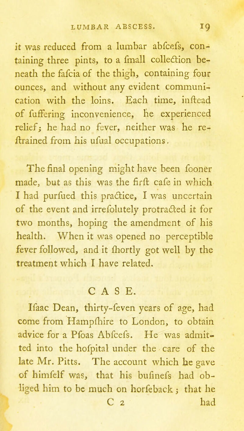 it was reduced from a lumbar abfcefs, con- taining three pints, to a fmall colledlion be- neath the fafcia of the thigh, containing four ounces, and without any evident communi- cation with the loins. Each time, inftead of fuffering inconvenience, he experienced relief j he had no fever, neither was he re- trained from his ufual occupations. The final opening might have been fooner made, but as this was the firfi: cafe in which I had purfued this practice, I was uncertain of the event and irrefolutely protracted it for two months, hoping the amendment of his health. When it was opened no perceptible fever followed, and it fhortly got well by the treatment which I have related. CASE. t Ifaac Dean, thirty-feven years of age, had come from Hampfhire to London, to obtain advice for a Pfoas Abfcefs. He was admit- ted into the hofpital under the care of the late Mr. Pitts. The account which he gave of himfelf was, that his bufinefs had ob- liged him to be much on horfeback; that he C 2 had