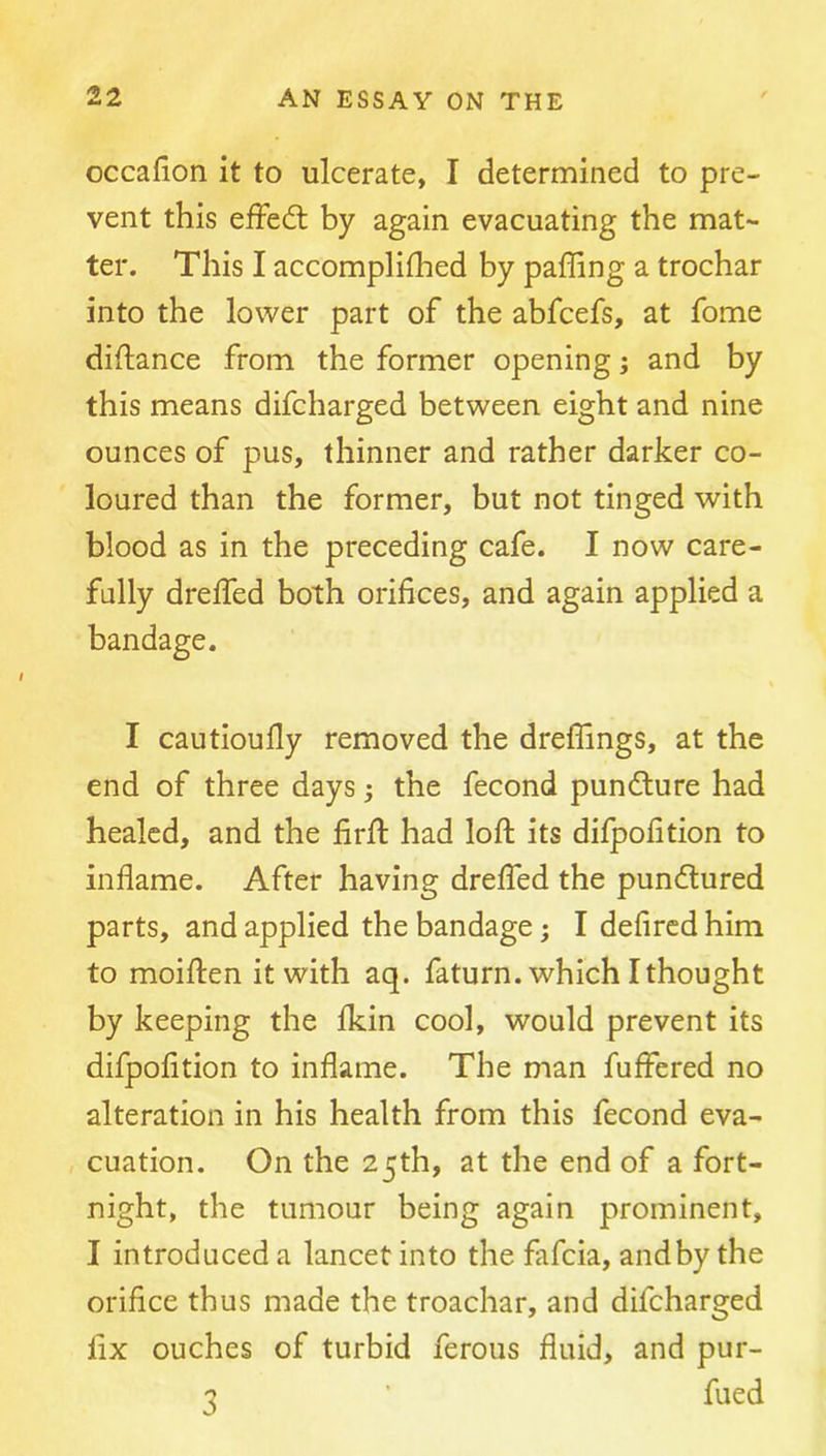 occafion it to ulcerate, I determined to pre- vent this efFedt by again evacuating the mat- ter. This I accompliflied by palling a trochar into the lower part of the abfcefs, at fome diftance from the former opening; and by this means difcharged between eight and nine ounces of pus, thinner and rather darker co- loured than the former, but not tinged with blood as in the preceding cafe. I now care- fully drelfed both orifices, and again applied a bandage. I cautioufly removed the dreflings, at the end of three days; the fecond pundture had healed, and the firfl: had loft its difpofition to inflame. After having dreffed the pundlured parts, and applied the bandage; I defired him to moiften it with aq. faturn. which I thought by keeping the fkin cool, would prevent its difpofition to inflame. The man fuffered no alteration in his health from this fecond eva- cuation. On the 25th, at the end of a fort- night, the tumour being again prominent, I introduced a lancet into the fafeia, andbythe orifice thus made the troachar, and difcharged fix ouches of turbid ferous fluid, and pur- 3 ■ fued