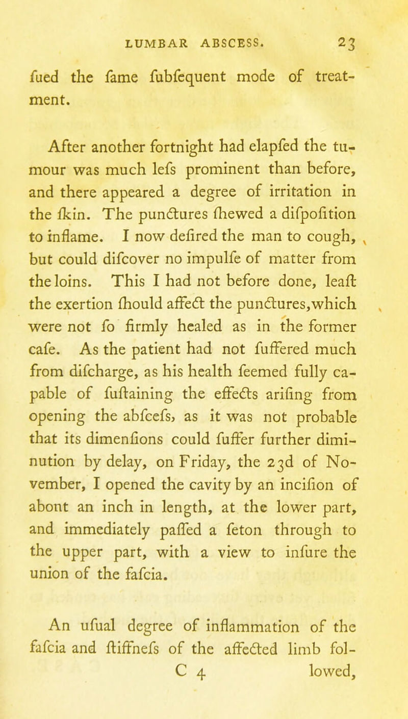 fued the fame fubfequent mode of treat- ment. After another fortnight had elapfed the tu- mour was much lefs prominent than before, and there appeared a degree of irritation in the ikin. The pundtures fhewed a difpohtion to inflame. I now defired the man to cough, but could difcover no impulfe of matter from the loins. This I had not before done, leafl; the exertion fliould affedt the pundlures,which were not fo firmly healed as in the former cafe. As the patient had not fuffered much from difcharge, as his health feemed fully ca- pable of fufiaining the elFedls arifing from opening the abfcefsj as it was not probable that its dimenfions could fufier further dimi- nution by delay, on Friday, the 23d of No- vember, I opened the cavity by an incifion of abont an inch in length, at the lower part, and immediately palfed a feton through to the upper part, with a view to infure the union of the fafcia. An ufual degree of inflammation of the fafcia and ftiffnefs of the affedted limb fol- C 4 lowed.