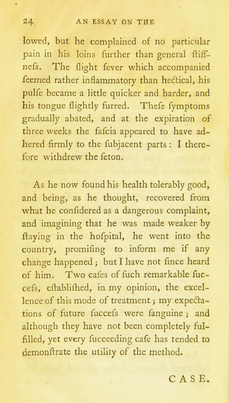 lowed, but he complained of no particular pain in his loins further than general ftiff- nefs. The flight fever which accompanied feemed rather inflammatory than hedtical, his pulfe became a little quicker and harder, and his tongue flightly furred. Thefe fymptoms gradually abated, and at the expiration of three weeks the fafcia appeared to have ad- hered firmly to the fubjacent parts: I there- fore withdrew the feton. As he now found his health tolerably good, and being, as he thought, recovered from what he confidered as a dangerous complaint, and imagining that he was made weaker by flaying in the hofpital, he went into the country, promifing to inform me if any change happened; but I have not fince heard of him. Two cafes of fuch remarkable fuc- cefs, efliablilfied, in my opinion, the excel- lence of this mode of treatment; my expedta- tions of future fuccefs were fanguine; and although they have not been completely ful- filled, yet every fucceeding cafe has tended to demonftrate the utility of the method. CASE.