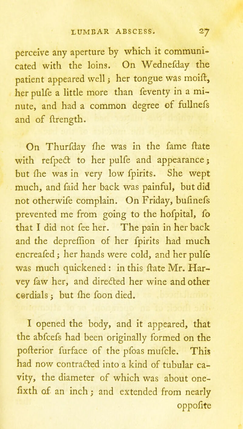perceive any aperture by which it communi- cated with the loins. On Wednefday the patient appeared well; her tongue was moift, herpulfe a little more than feventy in a mi- nute, and had a common degree of fullnefs and of ftrength. On Thurfday Ihe was in the fame ftate with refpedl to her pulfe and appearance; but (he was in very low fpirits. She wept much, and faid her back was painful, but did not other wife complain. On Friday, bulinefs prevented me from going to the hofpital, fo that I did not fee her. The pain in her back and the depreffion of her fpirits had much encreafed; her hands were cold, and her pulfe was much quickened : in this ftate Mr. Har- vey faw her, and directed her wine and other cordials j but Ihe foon died. I opened the body, and it appeared, that the abfcefs had been originally formed on the pofterior furface of the pfoas mufcle. This had now contrafted into a kind of tubular ca- vity, the diameter of which was about one- fixth of an inch; and extended from nearly oppofite
