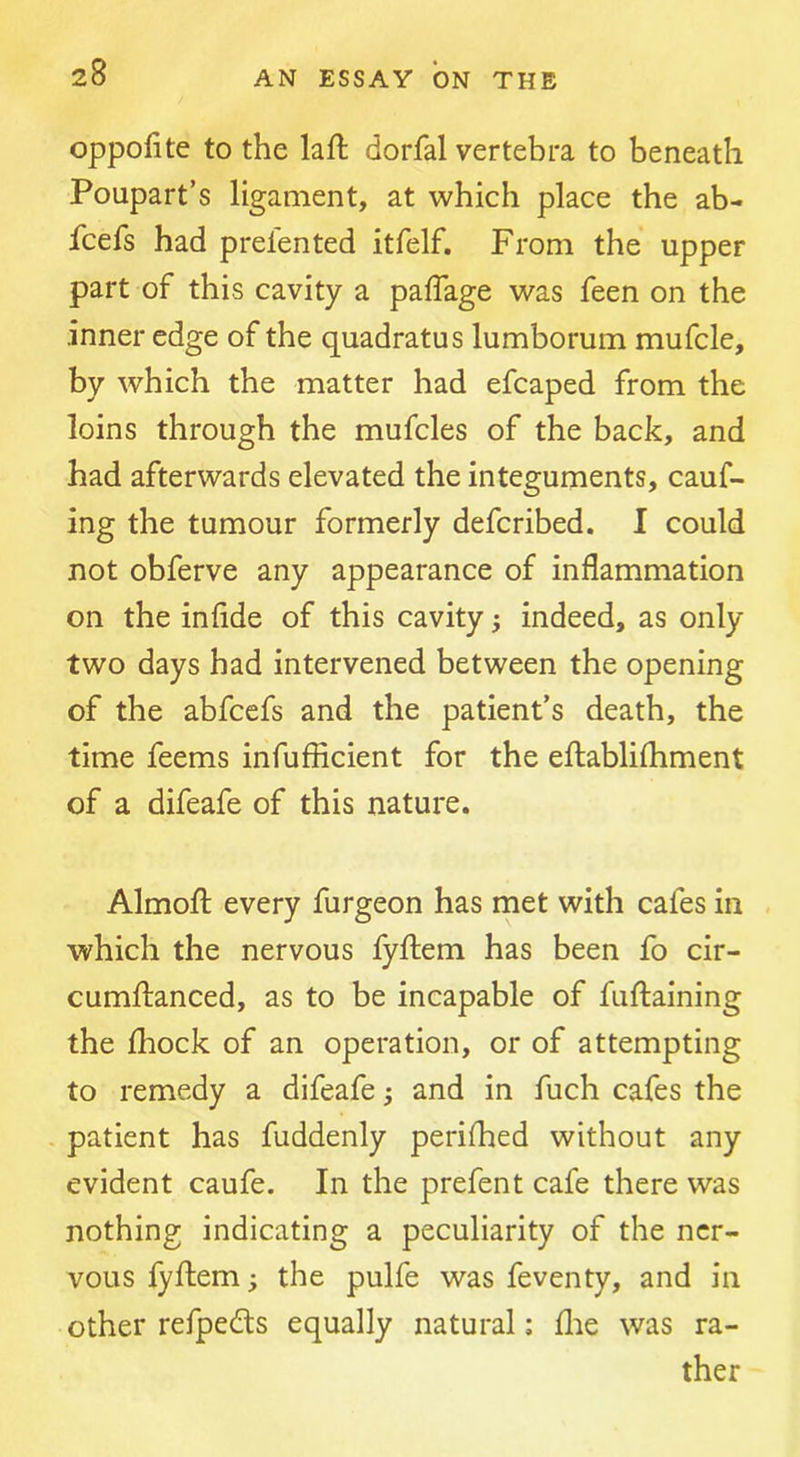 oppofite to the laft dorfal vertebra to beneath Poupart’s ligament, at which place the ab- fcefs had prelented itfelf. From the upper part of this cavity a paffage was feen on the inner edge of the quadratus lumborum mufcle, by which the matter had efcaped from the loins through the mufcles of the back, and had afterwards elevated the integuments, cauf- ing the tumour formerly defcribed. I could not obferve any appearance of inflammation on the infide of this cavity; indeed, as only two days had intervened between the opening of the abfcefs and the patient’s death, the time feems infufficient for the eftablifliment of a difeafe of this nature. Almofl; every furgeon has met with cafes in which the nervous fyftem has been fo cir- cumftanced, as to be incapable of fuftaining the Ihock of an operation, or of attempting to remedy a difeafe; and in fuch cafes the - patient has fuddenly perifhed without any evident caufe. In the prefent cafe there was nothing indicating a peculiarity of the ner- vous fyflem; the pulfe was feventy, and in other refpedts equally natural; flie was ra- ther