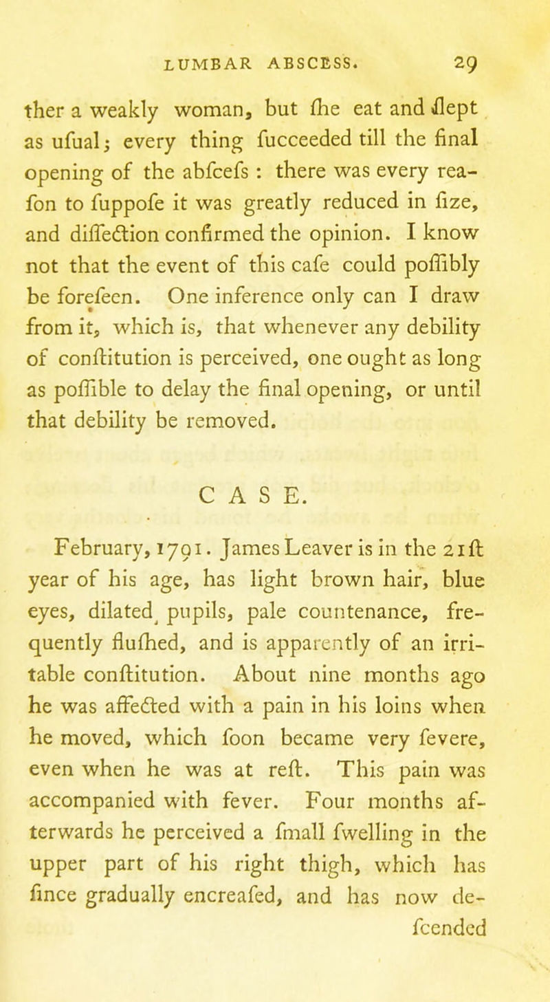 ther a weakly woman, but flie eat and iflept as ufual; every thing fucceeded till the final opening of the abfcefs : there was every rea- fon to fuppofe it was greatly reduced in fize, and difiedlion confirmed the opinion. I know not that the event of this cafe could pofiibly be forefeen. One inference only can I draw from it, which is, that whenever any debility of conflitution is perceived, one ought as long as poflible to delay the final opening, or until that debility be removed. CASE. February, 1791. James Leaver is in the 21 ft year of his age, has light brown hair, blue eyes, dilated^ pupils, pale countenance, fre- quently fluftied, and is apparently of an irri- table conftitution. About nine months ago he was affefted with a pain in his loins when he moved, which foon became very fevere, even when he was at reft. This pain was accompanied with fever. Four months af- terwards he perceived a fmall fwelling in the upper part of his right thigh, which has fince gradually encreafed, and has now de- feended