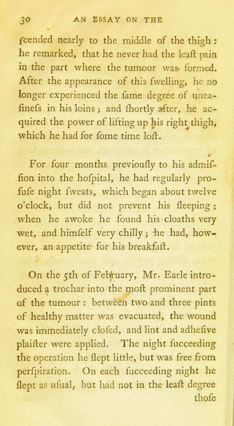 % fcended nearly to the middle of the thigh : he remarked, that he never had the leaft pain in the part where the tumour was* formed. After the appearance of this fwelling, he no longer experienced the fame degree of unea- linefs in his loins; and Ihortly after, he ac- quired the power of lifting up his right thigh, which he had for fome time loll. For four months previoufly to his admif- fion into the hofpital, he had regularly pro- fufe night fweats, which began about twelve o’clock, but did not prevent his fleeping; when he awoke he found his cloaths very wet, and himfelf very chilly; he had, how- ever, an appetite- for his breakfafl. ». On the 5th of February, Mr. Earle intro- duced a trochar into the ijioft prominent part of the tumour : between two and three pints of healthy matter was evacuated, the wound was immediately clofed, and lint and adhelive plaifter were applied. The night fucceeding the operation he flept little, but was free from perfpiration. On each fucceeding night he flept as ufual, but had not in the leaft degree thofe