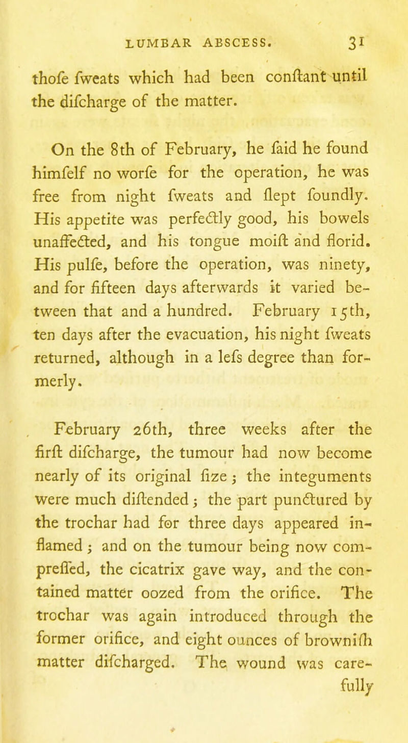 thofe fweats which had been conftant until the difcharge of the matter. On the 8 th of February, he faid he found himfelf no worfe for the operation, he was free from night fweats and flept foundly. His appetite was perfedlly good, his bowels unafFedted, and his tongue moift a'nd florid. His pulfe, before the operation, was ninety, and for fifteen days afterwards it varied be- tween that and a hundred. February 15th, ten days after the evacuation, his night fweats returned, although in a lefs degree than for- merly. February 26th, three weeks after the firff difcharge, the tumour had now become nearly of its original fize; the integuments were much diflended; the part pundlured by the trochar had for three days appeared in- flamed ; and on the tumour being now com- preficd, the cicatrix gave way, and the con- tained matter oozed from the orifice. The trochar was again introduced through the former orifice, and eight ounces of brownifli matter difcharged. The wound was care- fully