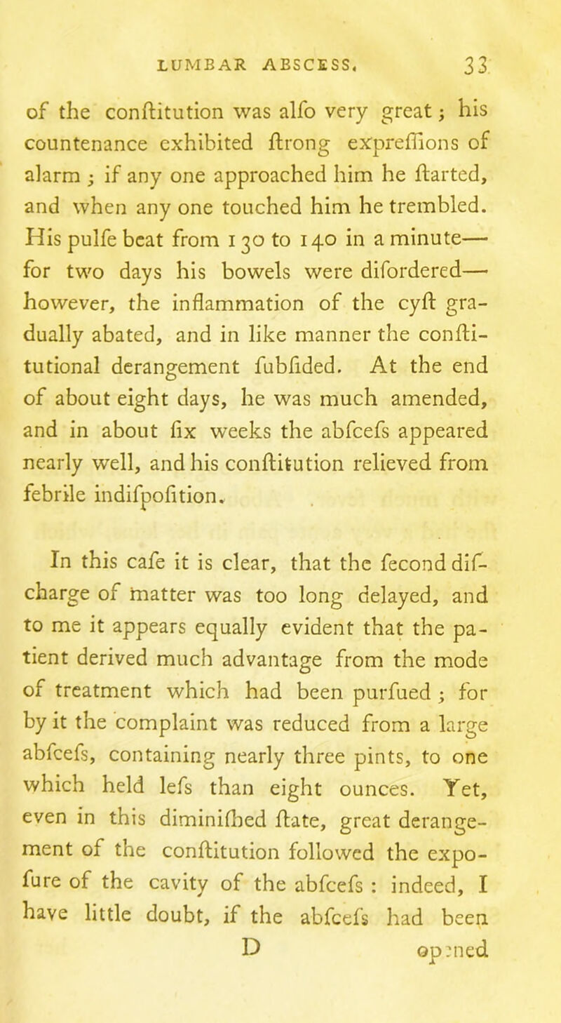 of the conftitution was alfo very great ^ his countenance exhibited ftrong expreflions of alarm ; if any one approached him he ftarted, and when any one touched him he trembled. His pulfe beat from 130 to 140 in a minute— for two days his bowels were difordered— however, the inflammation of the cyfl: gra- dually abated, and in like manner the conlH- tutional derangement fubfided. At the end of about eight days, he was much amended, and in about fix weeks the abfeefs appeared nearly well, and his conftitution relieved from febrile indifpofition. In this cafe it is clear, that the fecond dif- charge of matter was too long delayed, and to me it appears equally evident that the pa- tient derived much advantage from the mode of treatment which had been purfued ; for by it the complaint was reduced from a large abfeefs, containing nearly three pints, to one which held lefs than eight ounces. Yet, even in this diminiflied ftate, great derange- ment of the conftitution followed the expo- fure of the cavity of the abfeefs : indeed, I have little doubt, if the abfeefs had been D op:ned