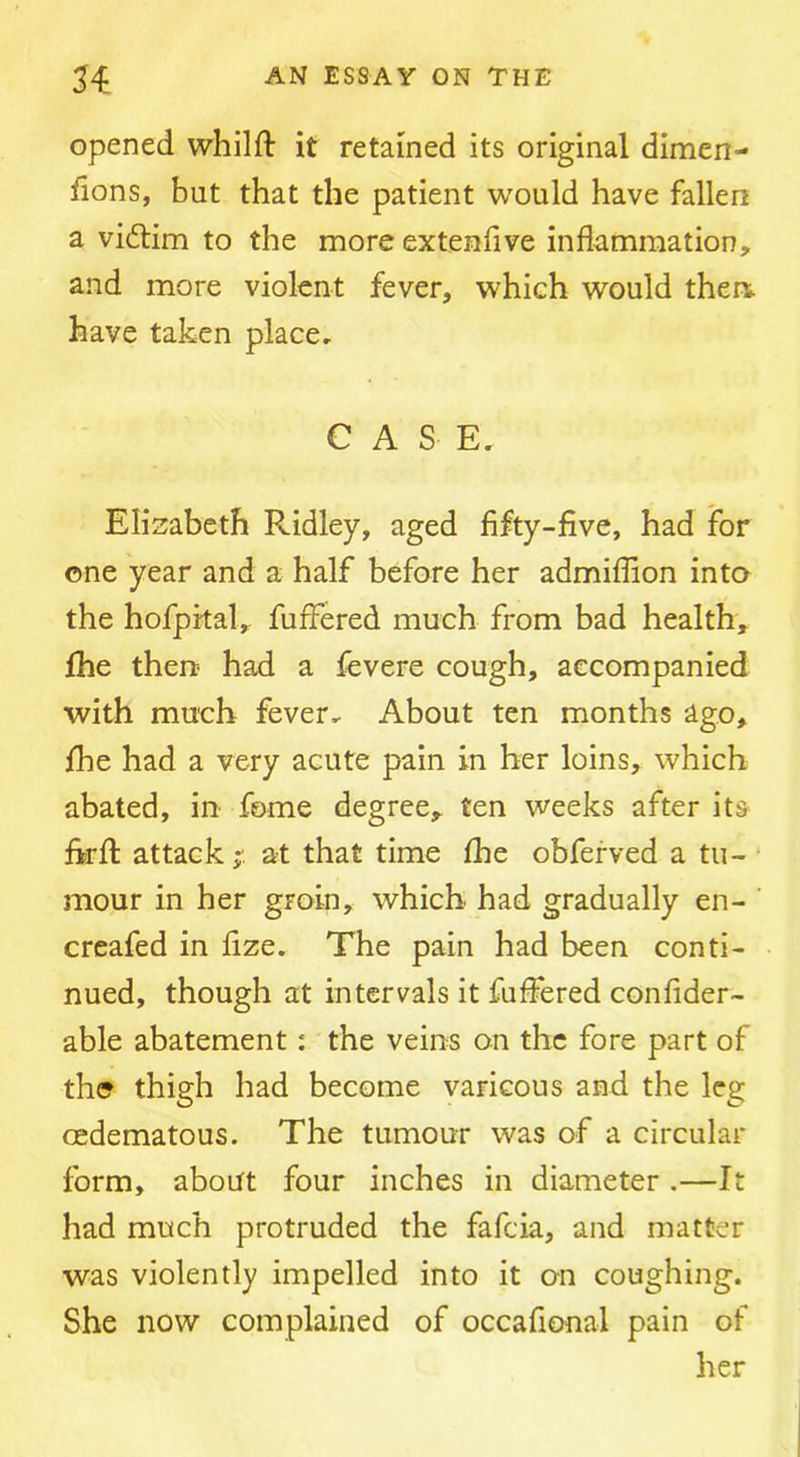 opened whilft it retained its original dimen- fions, but that the patient would have fallen a vidlim to the more extenfive inflammation, and more violent fever, which would then, have taken place, CASE. Elizabeth Ridley, aged fifty-five, had for one year and a half before her admiflion into the hofprtal, fuffered much from bad health, fhe then? had a fevere cough, accompanied with much fever. About ten months ago, fhe had a very acute pain in her loins, which abated, in fome degree, ten weeks after its firfl attack;', at that time fhe obferved a tu- ' mour in her groin, which had gradually en- creafed in fize. The pain had been conti- nued, though at intervals it fuffered confider- able abatement: the veins on the fore part of the thigh had become varicous and the leg cedematous. The tumour was of a circular form, about four inches in diameter .—It had much protruded the fafcia, and matter was violently impelled into it on coughing. She now complained of occafional pain of her