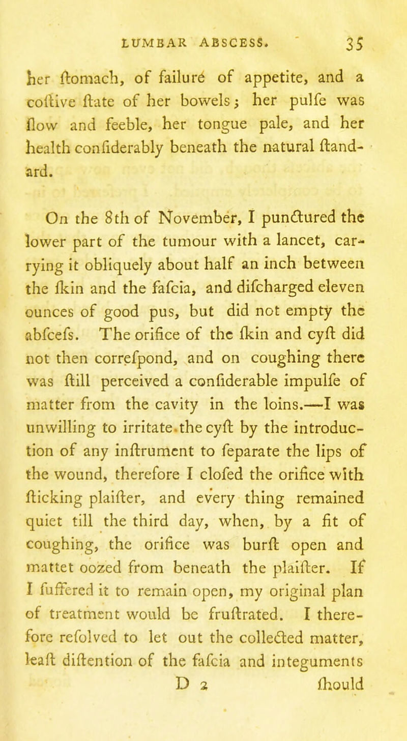 her ftomach, of failure of appetite, and a collive ftate of her bowels} her pulfe was flow and feeble, her tongue pale, and her health confiderably beneath the natural Hand- ard. On the 8 th of November, I punctured the lower part of the tumour with a lancet, car- rying it obliquely about half an inch between the Ikin and the fafcia, and difcharged eleven ounces of good pus, but did not empty the abfeefs. The orifice of the fkin and cyfl: did not then correfpond, and on coughing there was ftill perceived a confiderable impulfe of matter from the cavity in the loins.—I was unwilling to irritate.the cyft by the introduc- tion of any inflrumcnt to feparate the lips of the wound, therefore I clofed the orifice with flicking plaifler, and every thing remained quiet till the third day, when, by a fit of coughing, the orifice was burfl open and mattet oozed from beneath the plaifler. If I fuffered it to remain open, my original plan of treatment would be fruflrated. I there- fore refolved to let out the collected matter, kafl diflention of the fafcia and integuments D 2 fhould