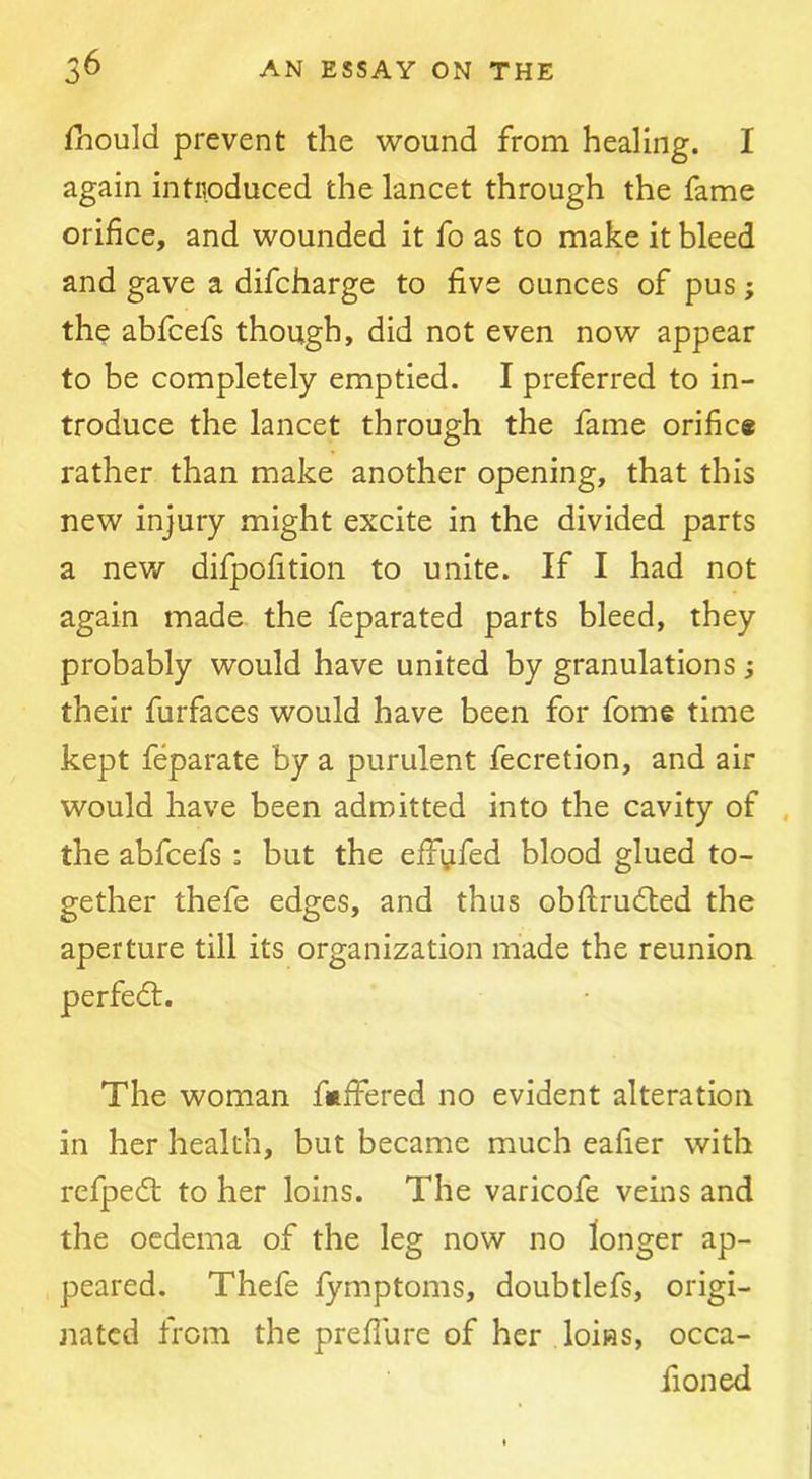 fhould prevent the wound from healing. I again intiioduced the lancet through the fame orifice, and wounded it fo as to make it bleed and gave a difcharge to five ounces of pus; the abfcefs though, did not even now appear to be completely emptied. I preferred to in- troduce the lancet through the fame orific* rather than make another opening, that this new injury might excite in the divided parts a new difpofition to unite. If I had not again made the feparated parts bleed, they probably would have united by granulations ; their furfaces would have been for fome time kept feparate by a purulent fecretion, and air would have been admitted into the cavity of , the abfcefs : but the effyfed blood glued to- gether thefe edges, and thus obftrudled the aperture till its organization made the reunion The woman fufihred no evident alteration in her health, but became much eafier with rcfpedt to her loins. The varicofe veins and the oedema of the leg now no longer ap- peared. Thefe fymptoms, doubtlefs, origi- nated from the preflure of her loins, occa- fioned