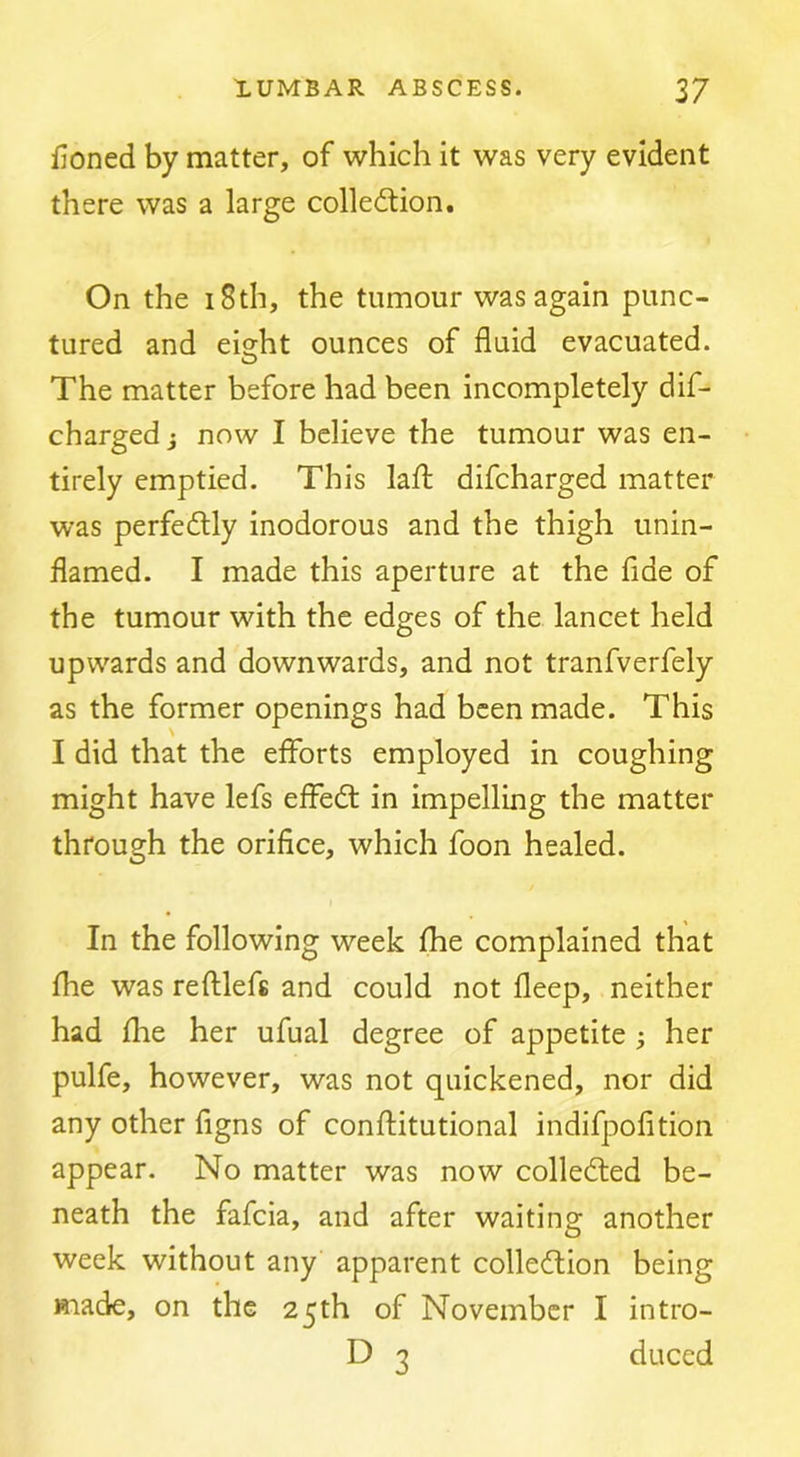 fioned by matter, of which it was very evident there was a large collection. On the i8th, the tumour was again punc- tured and ei^ht ounces of fluid evacuated. The matter before had been incompletely dif- charged j now I believe the tumour was en- tirely emptied. This laft difcharged matter was perfectly inodorous and the thigh unin- flamed. I made this aperture at the fide of the tumour with the edges of the lancet held upwards and downwards, and not tranfverfely as the former openings had been made. This I did that the efforts employed in coughing might have lefs effeCt in impelling the matter through the orifice, which foon healed. In the following week fhe complained that fhe was refllefs and could not deep, neither had fhe her ufual degree of appetite; her pulfe, however, was not quickened, nor did any other figns of conftitutional indifpofition appear. No matter was now collected be- neath the fafcia, and after waiting another week without any apparent collection being made, on the 25th of November I intro- D 3 duced