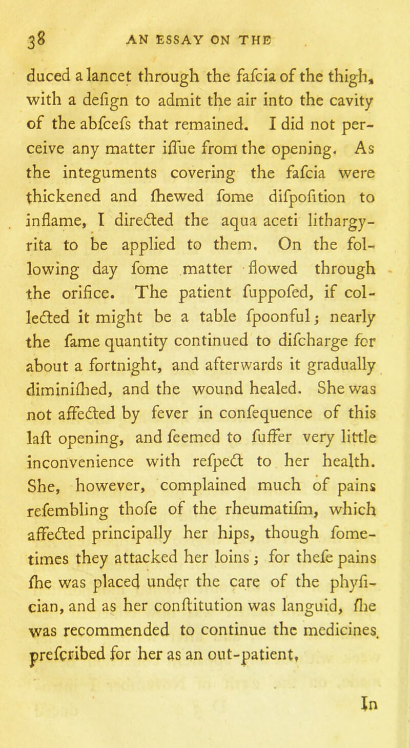duced a lancet through the fafcia of the thigh, with a delign to admit the air into the cavity of the abfcefs that remained. I did not per- ceive any matter iffue from the opening. As the integuments covering the fafcia were thickened and {hewed fome difpofition to inflame, I directed the aqua aceti lithargy- rita to be applied to them. On the fol- lowing day fome matter flowed through - the orifice. The patient fuppofed, if col- lected it might be a table fpoonful; nearly the fame quantity continued to difcharge for about a fortnight, and afterwards it gradually diminiflied, and the wound healed. She was not affeCled by fever in confequence of this laft opening, and feemed to fuffer very little inconvenience with refpeCl to her health. She, however, complained much of pains refembling thofe of the rheumatifm, which affeCled principally her hips, though fome- times they attacked her loins j for thefe pains {he was placed under the care of the phyfl- cian, and as her conftitution was languid, flie was recommended to continue the medicines preferibed for her as an out-patient, In