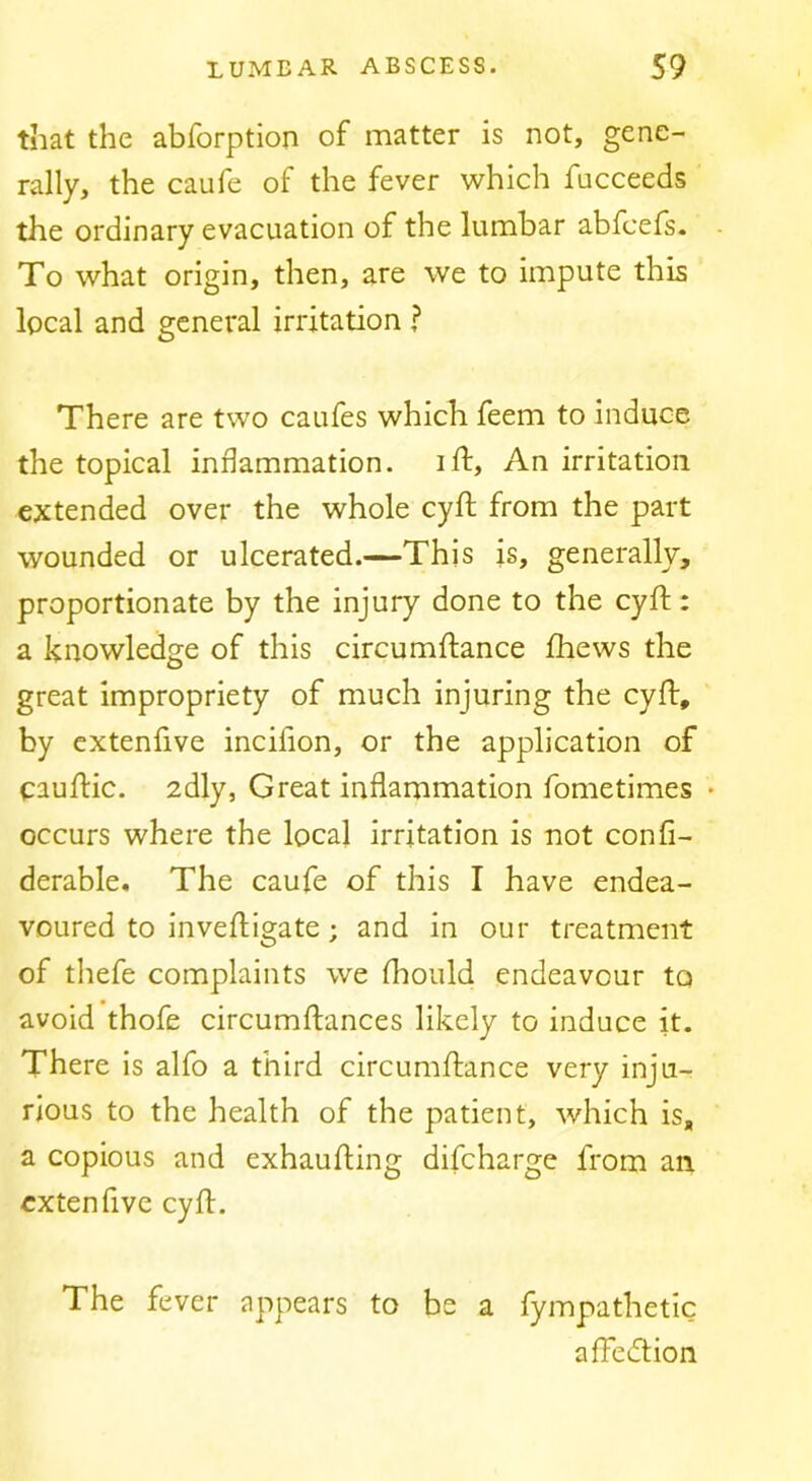 that the abforption of matter is not, gene- rally, the caufe of the fever which fucceeds the ordinary evacuation of the lumbar abfcefs. To what origin, then, are we to impute this local and general irritation ? There are two caufes which feem to induce the topical inflammation, iff. An irritation extended over the whole cyft from the part wounded or ulcerated.—This is, generally, proportionate by the injury done to the cyft: a knowledge of this circumftance ftiews the great impropriety of much injuring the cyft, by cxtenfive incifion, or the application of cauftic. adly, Great inflammation fometimes • occurs where the local irritation is not confi- derable. The caufe of this I have endea- voured to inveftigate; and in our treatment of thefe complaints we fhould endeavour to avoid thofe circumftances likely to induce it. There is alfo a third circumftance very inju- rious to the health of the patient, which is, a copious and exhaufting difeharge from an extenfive cyft. The fever appears to be a fympathetic aftedtion