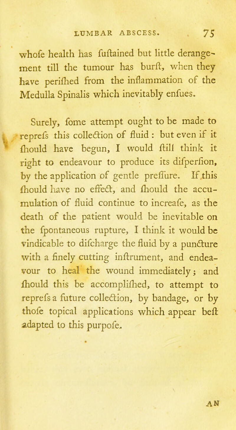 whofe health has fuftained but little derange^ ment till the tumour has burft, when they have periflied from the inflammation of the Medulla Spinalis which inevitably enfues. Surely, fome attempt ought to be made to i reprefs this colledion of fluid : but even if it • fliould have begun, I would jftill think it right to endeavour to produce its difperflon, by the application of gentle prefliire. If this fhould liave no effe6t, and Ihould the accu- mulation of fluid continue to increafe, as the death of the patient would be inevitable on the fpontaneous rupture, I think it would be vindicable to difcharge the fluid by a puncture with a finely cutting inftrument, and endea- vour to heal the wound immediately 5 and Ihould this be accomplifhed, to attempt to reprefs a future collection, by bandage, or by thofe topical applications which appear befl; adapted to this purpofe. AN