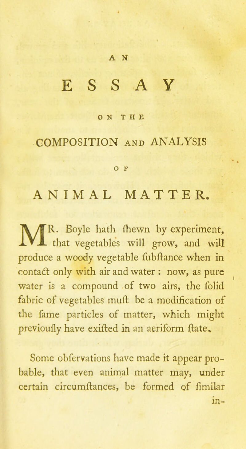 ESSAY ON THE COMPOSITION AND ANALYSIS O F ANIMAL MATTER. I Mr. Boyle hath fhewn by experiment, that vegetables will grow, and will produce a woody vegetable fubflance when in rontadt only with air and water : now, as pure water is a compound .of two airs, the folid fabric of vegetables muft be a modification of the fame particles of matter, which might previoufly have exifled in an aeriform Rate. Some obfervations have made it appear pro- bable, that even animal matter may, under certain circumflances, be formed of fimilar in-
