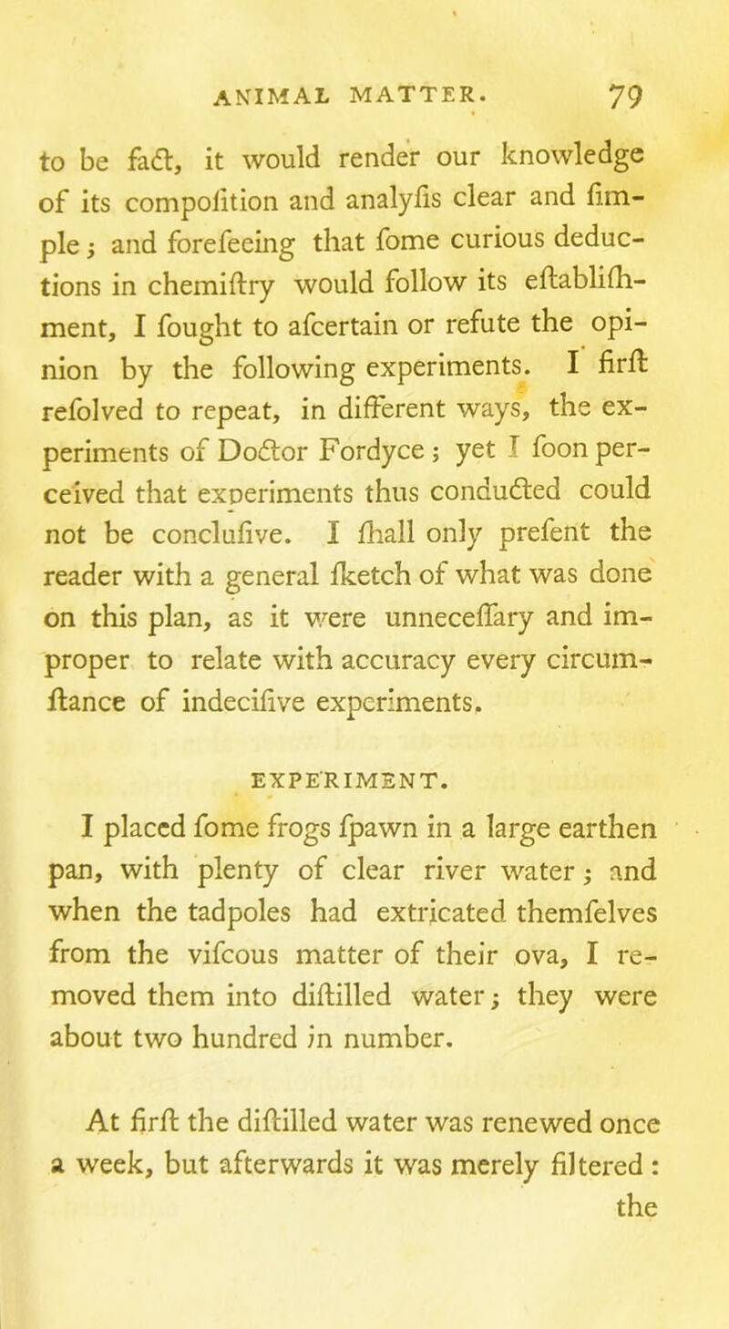 to be fad, it would render our knowledge of its compofition and analyiis clear and fim- ple; and forefeeing that fome curious deduc- tions in chemiftry would follow its eftablidi- ment, I fought to afcertain or refute the opi- nion by the following experiments. I firft refolved to repeat, in different ways, the ex- periments of Dodor Fordyce; yet I foon per- ceived that experiments thus conduded could not be conclufive. I fhall only prefent the reader with a general fketch of what was done on this plan, as it were unneceffary and im- proper to relate with accuracy every circum- ilance of indecifive experiments. EXPERIMENT. I placed fome frogs fpawn in a large earthen pan, with plenty of clear river water; and when the tadpoles had extricated themfelves from the vifeous matter of their ova, I re- moved them into diftilled water; they were about two hundred in number. At firfl the diftilled water was renewed once a week, but afterwards it was merely filtered : the