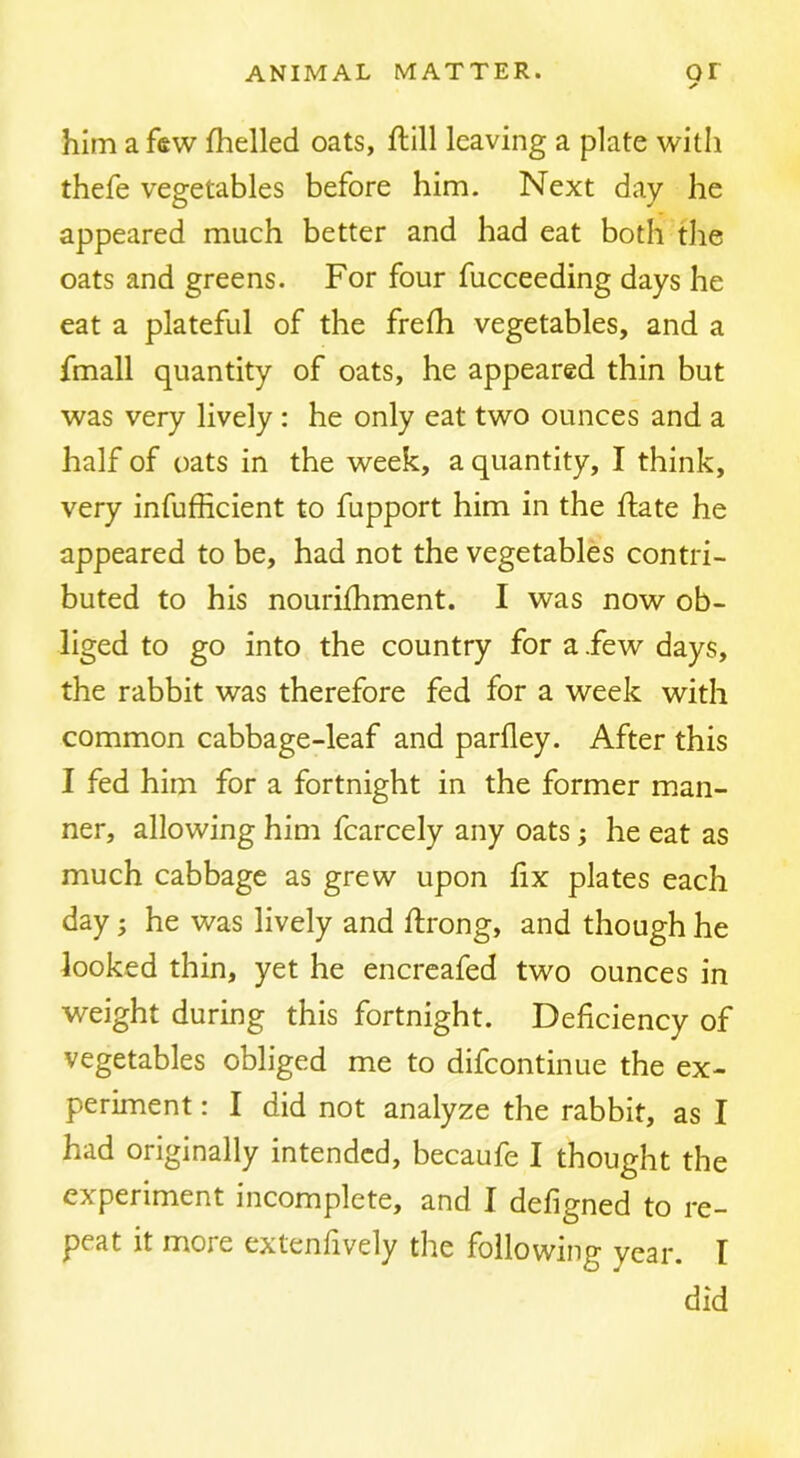 ✓ him a few fhelled oats, ftill leaving a plate with thefe vegetables before him. Next day he appeared much better and had eat both the oats and greens. For four fucceeding days he eat a plateful of the frefh vegetables, and a fmall quantity of oats, he appeared thin but was very lively: he only eat two ounces and a half of oats in the week, a quantity, I think, very infufficient to fupport him in the flate he appeared to be, had not the vegetables contri- buted to his nourilhment. I was now ob- liged to go into the country for a .few days, the rabbit was therefore fed for a week with common cabbage-leaf and parfley. After this I fed him for a fortnight in the former man- ner, allowing him fcarcely any oats; he eat as much cabbage as grew upon fix plates each day; he was lively and ftrong, and though he looked thin, yet he encreafed two ounces in weight during this fortnight. Deficiency of vegetables obliged me to difcontinue the ex- periment : I did not analyze the rabbit, as I had originally intended, becaufe I thought the experiment incomplete, and I defigned to re- peat it more extenfively the following year. I did