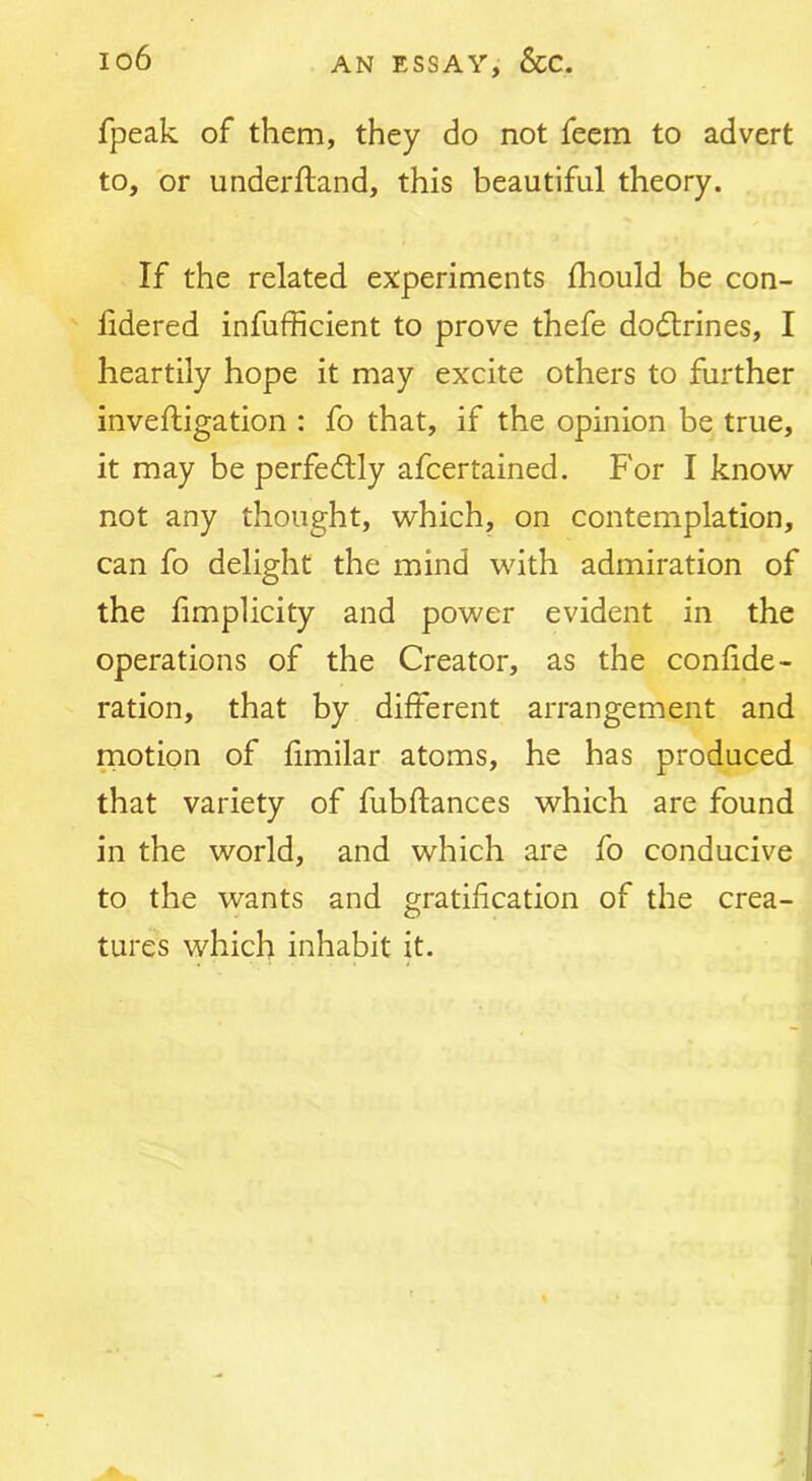 fpeak of them, they do not feem to advert to, or underftand, this beautiful theory. If the related experiments fhould be con- fidered infufficient to prove thefe dodlrines, I heartily hope it may excite others to further inveftigation : fo that, if the opinion be true, it may be perfectly afcertained. For I know not any thought, which, on contemplation, can fo delight the mind with admiration of the limplicity and power evident in the operations of the Creator, as the confide- ration, that by different arrangement and motion of fimilar atoms, he has produced that variety of fubflances which are found in the world, and which are fo conducive to the wants and gratification of the crea- tures which inhabit it.