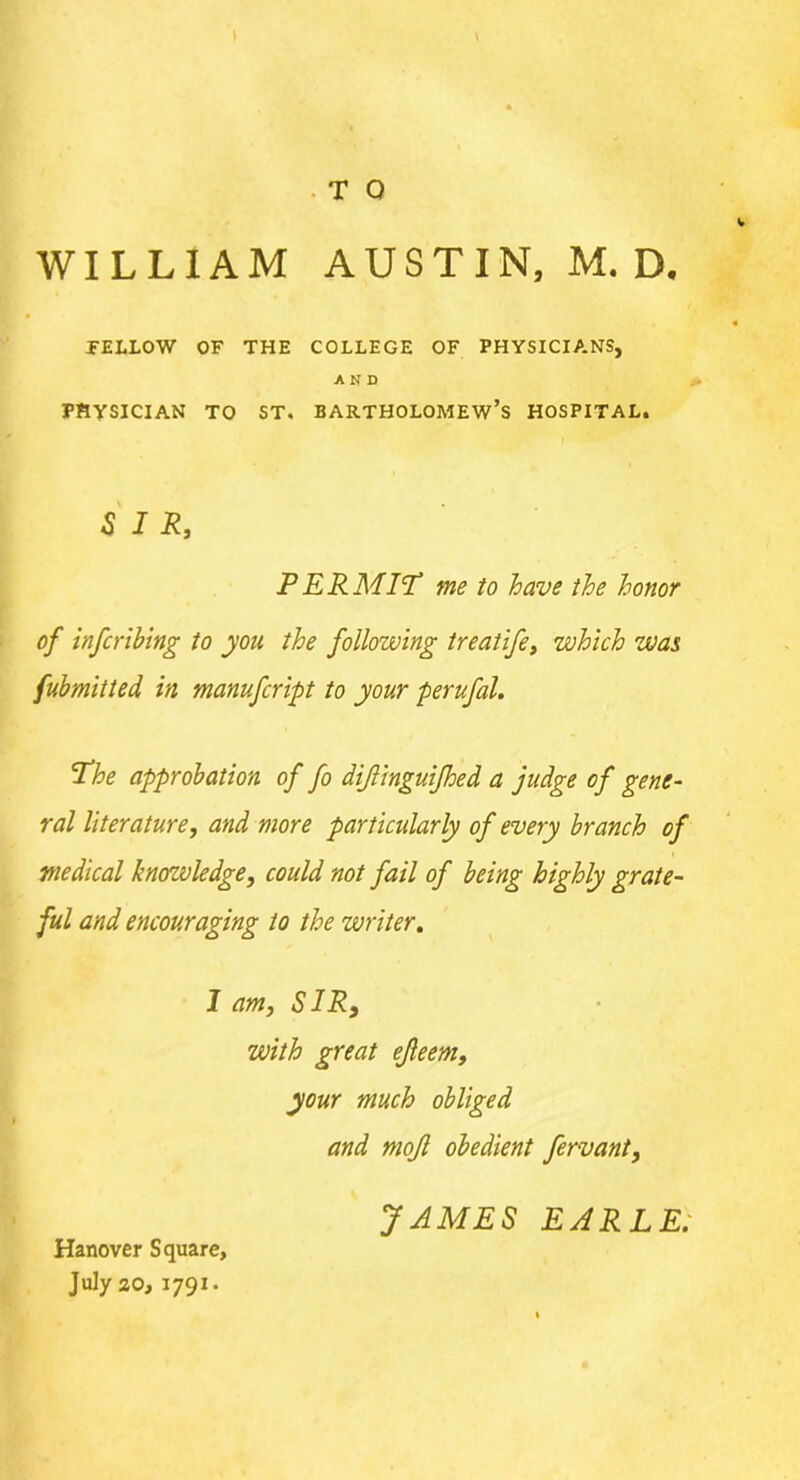 . T O WILLIAM AUSTIN, M. D. FELLOW OF THE COLLEGE OF PHYSICIANS, AND PHYSICIAN TO ST. BARTHOLOMEW’S HOSPITAL. SIR, P ERMIT me to have the honor of infcribing to you the following treatife, which was fubmitted in manufcript to your perufal. The approbation of fo diflinguifhed a judge of gene- ral literature, and more particularly of every branch of medical knowledge, could not fail of being highly grate- ful and encouraging to the writer. I am, SIR9 with great ejleem, your much obliged and mojl obedient fervant, Hanover Square, July 20, 1791. JAMES EARLE;