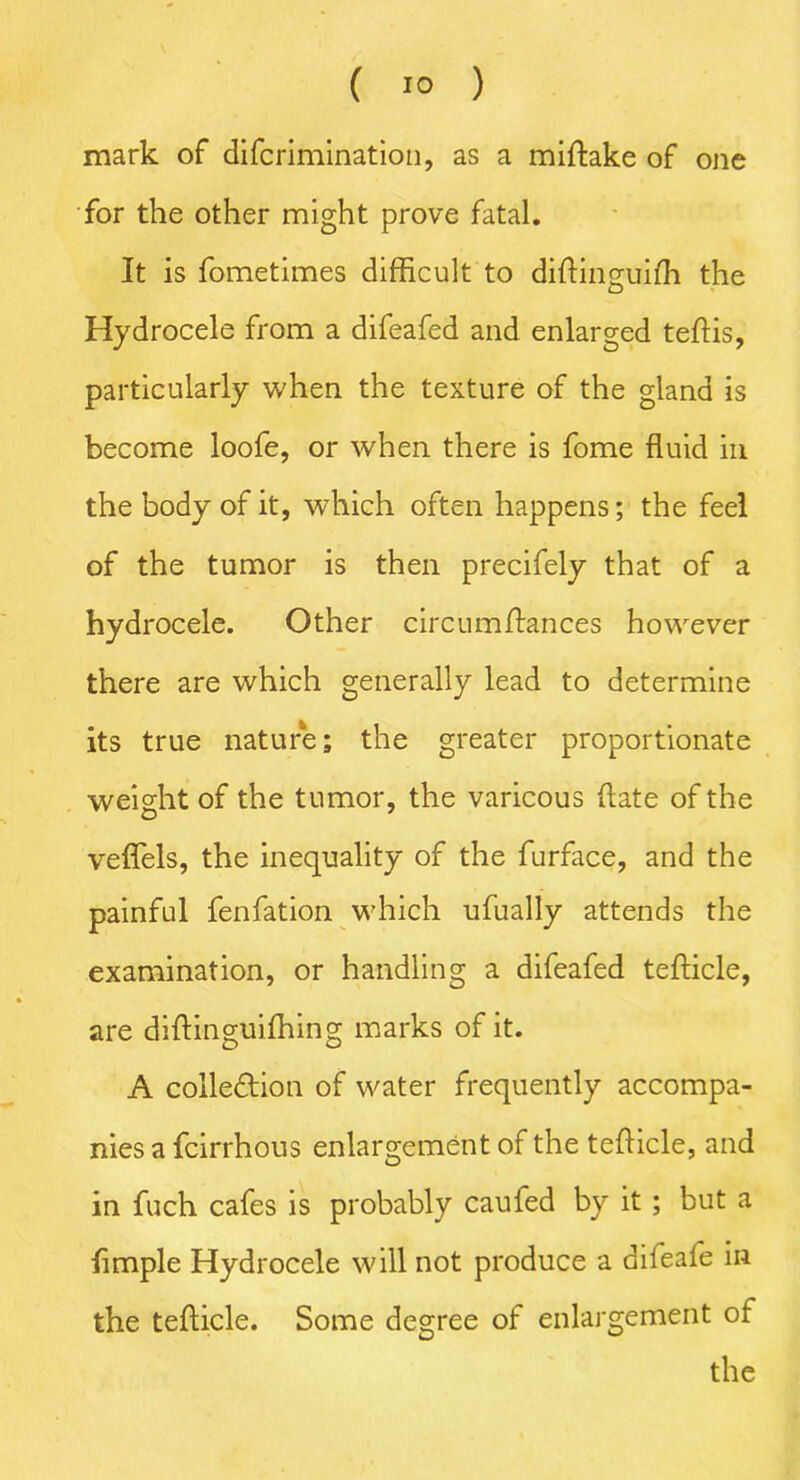 mark of difcrimination, as a miftake of one for the other might prove fatal. It is fometimes difficult to diftinguifh the Hydrocele from a difeafed and enlarged teftis, particularly when the texture of the gland is become loofe, or when there is fome fluid in the body of it, which often happens; the feel of the tumor is then precifely that of a hydrocele. Other circumfiances however there are which generally lead to determine its true nature; the greater proportionate weight of the tumor, the varicous date of the veflels, the inequality of the furface, and the painful fenfation which ufually attends the examination, or handling a difeafed tefticle, are diftinguifhing marks of it. A collection of water frequently accompa- nies a fcirrhous enlargement of the tefticle, and in fuch cafes is probably caufed by it ; but a Ample Hydrocele will not produce a difeafe in the tefticle. Some degree of enlargement of the