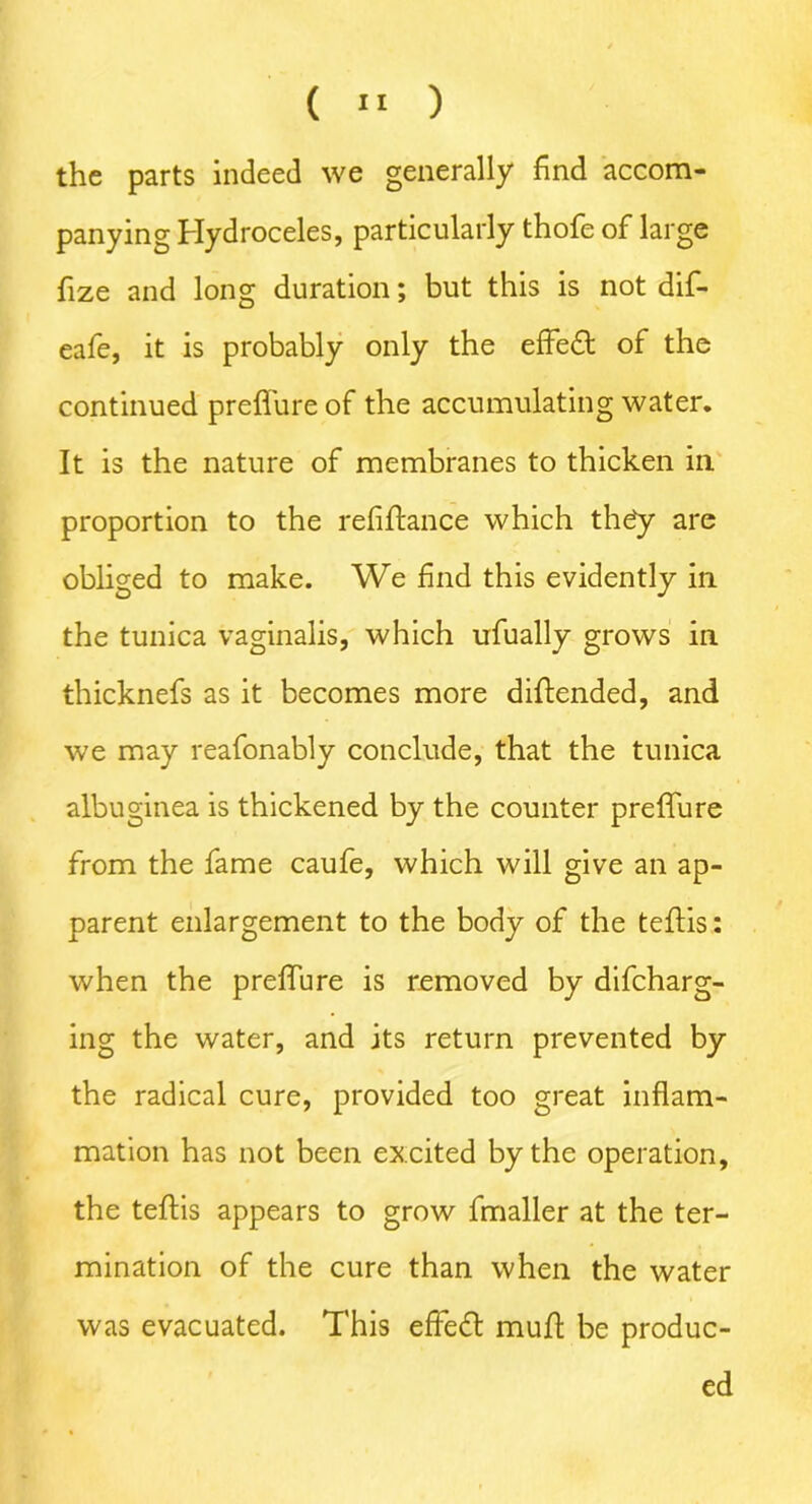 (  ) the parts indeed we generally find accom- panying Hydroceles, particularly thofe of large fize and long duration; but this is not dif- eafe, it is probably only the effedf of the continued preffure of the accumulating water. It is the nature of membranes to thicken in proportion to the refinance which th£y are obliged to make. We find this evidently in the tunica vaginalis, which ufually grows in thicknefs as it becomes more diffended, and we may reafonably conclude, that the tunica albuginea is thickened by the counter preffure from the fame caufe, which will give an ap- parent enlargement to the body of the teflis: when the preffure is removed by difcharg- ing the water, and its return prevented by the radical cure, provided too great inflam- mation has not been excited by the operation, the teflis appears to grow fmaller at the ter- mination of the cure than when the water was evacuated. This effedl muff be produc- ed