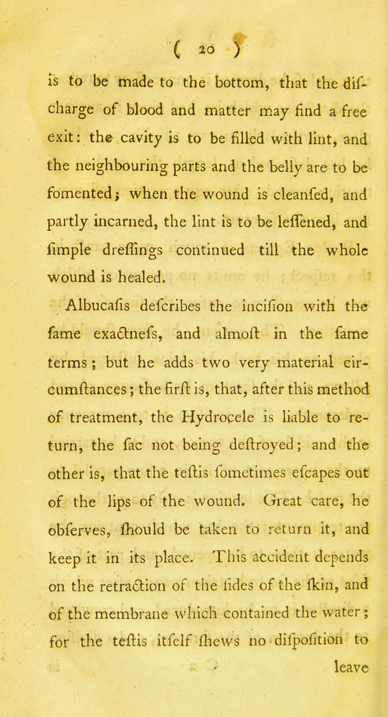 is to be made to the bottom, that the dif- charge of blood and matter may find a free exit: the cavity is to be filled with lint, and the neighbouring parts and the belly are to be fomented; when the wound is cleanfed, and partly incarned, the lint is to be leffened, and limple drefiings continued till the whole wound is healed. Albucafis defcribes the inciflon with the fame exadtnefs, and almoft in the fame terms ; but he adds two very material cir- cumftances; the firft is, that, after this method of treatment, the Hydrocele is liable to re- turn, the fac not being deftroyed; and the other is, that the teftis fometimes efcapes out of the lips of the wound. Great care, he obferves, fhould be taken to return it, and keep it in its place. This accident depends on the retraction of the hides of the Ikin, and of the membrane which contained the water; for the teftis itfelf fhews no dilpofition to leave