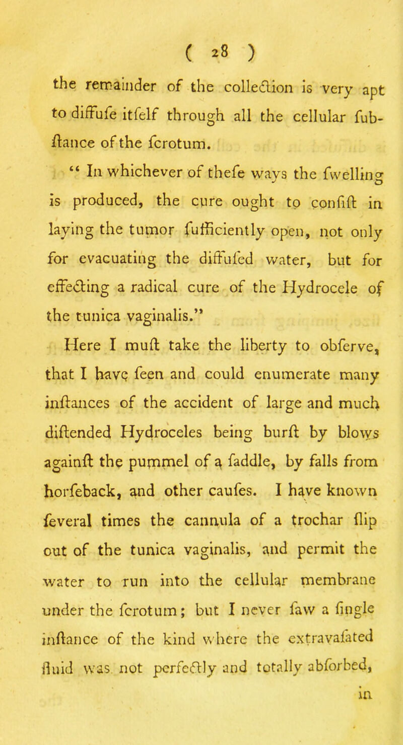 ( *8 ) the remainder of the collection is very apt to diffufe itfelf through all the cellular fub- ftance of the fcrotum. “ In whichever of thefe ways the fwelling is produced, the cure ought to conhft in laying the tumor fufficiently open, not only for evacuating the diffufed water, but for effecting a radical cure of the Hydrocele of the tunica vaginalis.’* Here I muft take the liberty to obferve, that I have feen and could enumerate many inftances of the accident of large and much diftended Hydroceles being burft by blovvs againft the pummel of a faddle, by falls from horfeback, and other caufes. I have known feveral times the cannula of a trochar flip out of the tunica vaginalis, and permit the water to run into the cellular membrane under the fcrotum; but I never law a fingle inftance of the kind where the extravalated fluid was not perfectly and totally abforbed, in