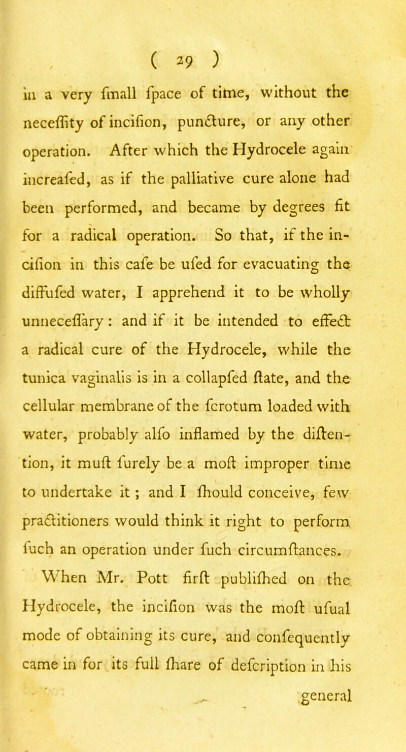 neceffity of incifion, pun&ure, or any other operation. After which the Hydrocele again increafed, as if the palliative cure alone had been performed, and became by degrees fit for a radical operation. So that, if the in- cifion in this cafe be ufed for evacuating the diffiifed water, I apprehend it to be wholly unneceffary: and if it be intended to effeft a radical cure of the Hydrocele, while the tunica vaginalis is in a collapfed date, and the cellular membrane of the fcrotum loaded with water, probably alfo inflamed by the diften- tion, it muff furely be a mod improper time to undertake it; and I fhould conceive, few pra<ftitioners would think it right to perform iuch an operation under fuch circumfkmees. When Mr. Pott fir ft publifhed on the Hydrocele, the incifion was the moft ufual mode of obtaining its cure, and consequently came in for its full fhare of defcription in his general