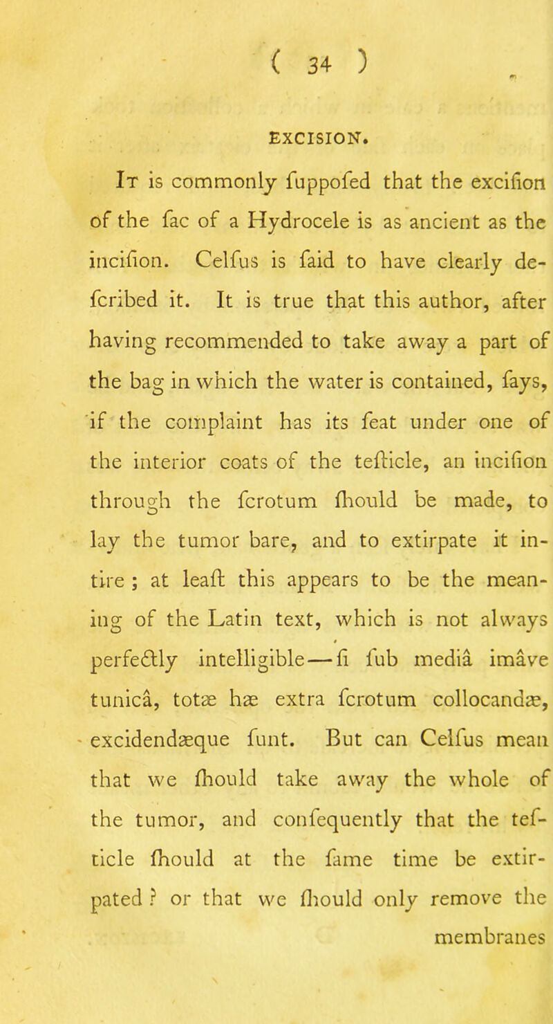 m EXCISION. It is commonly fuppofed that the excifion of the fac of a Hydrocele is as ancient as the incifion. Celfus is faid to have clearly de- fcribed it. It is true that this author, after having recommended to take away a part of the bag in which the water is contained, fays, if the complaint has its feat under one of the interior coats of the teflicle, an incifion through the fcrotum fhould be made, to lay the tumor bare, and to extirpate it in- tire ; at lead this appears to be the mean- ing of the Latin text, which is not always perfectly intelligible — f lub media imave tunica, totae hae extra fcrotum collocana^, excidendaeque funt. But can Celfus mean that we fhould take away the whole of the tumor, and confequently that the tef- ticle fhould at the fame time be extir- pated ? or that we fhould only remove the membranes