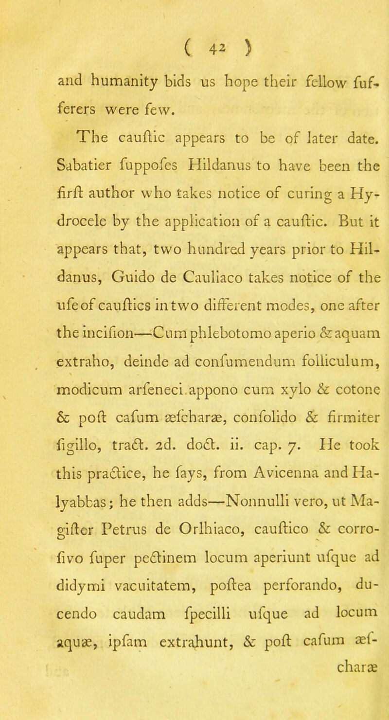 and humanity bids us hope their fellow fuf- ferers were few. The cauftic appears to be of later date. Sabatier fuppofes Hildanus to have been the firft author who takes notice of curing a Hy- drocele by the application of a cauftic. But it appears that, two hundred years prior to Hil- danus, Guido de Cauliaco takes notice of the ufeof cauftics in two different modes, one after the incifion—Cum phlebotomo aperio &aquam extraho, deinde ad confumendum folliculum, % modicum arfeneci appono cum xylo & cotone & pod: cafum asfcharae, confolido & firmiter figillo, tradt. 2d. doct. ii. cap. 7. He took this practice, he fays, from Avicenna andHa- lyabbas; he then adds—Nonnulli vero, ut Ma- gifter Petrus de Orlhiaco, cauftico & corro- fivo fuper pedlinem locum aperiunt ufque ad didymi vacuitatem, poftea perforando, du- cendo caudam fpecilli ufque ad locum aquas, ipfam extrahunt, & poft cafum act- charae