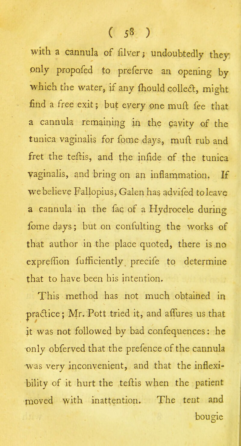 with a cannula of filver; undoubtedly they only propofed to preferve an opening by which the water, if any Ihould colled, might find a free exit; but every one muft fee that a cannula remaining in the pavity of the tunica vaginalis for fome days, muft rub and fret the teftis, and the inftde of the tunica vaginalis, and bring on an inflammation. If we believe Fallopius, Galen has advifed toleave a cannula in the fac of a Hydrocele during fome days; but on confulting the works of that author in the place quoted, there is no expreflion fufficiently precife to determine that to have been his intention. This method has not much obtained in practice; Mr. Pott tried it, and allures us that ft was not followed by bad confequences: he only obferved that the prefence of the cannula was very inconvenient, and that the inflexi- bility of it hurt the teftis when the patient moved with inattention. The tent and bougie