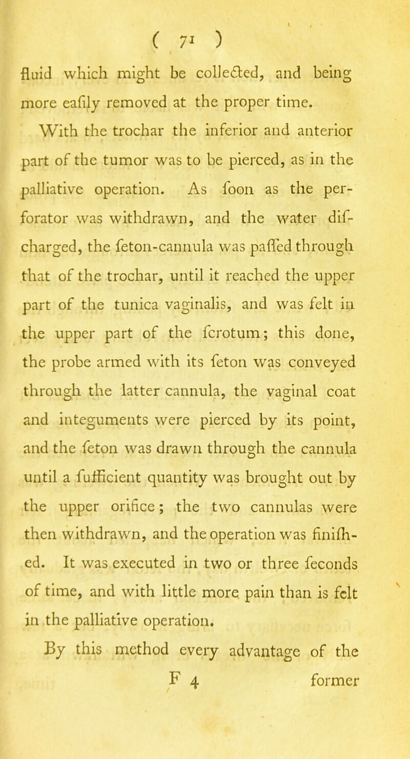 fluid which might be collected, and being more eafily removed at the proper time. With the trochar the inferior and anterior part of the tumor was to be pierced, as in the palliative operation. As foon as the per- forator was withdrawn, and the water dif- charged, the feton-cannula was palled through that of the trochar, until it reached the upper part of the tunica vaginalis, and was felt in the upper part of the ferotum; this done, the probe armed with its feton was conveyed through the latter cannula, the vaginal coat and integuments were pierced by its point, and the feton was drawn through the cannula until a fufficient quantity was brought out by the upper orifice; the two cannulas were then withdrawn, and the operation wras finifh- ed. It was executed in two or three feconds of time, and with little more, pain than is felt in the palliative operation. By this method every advantage of the F 4 former