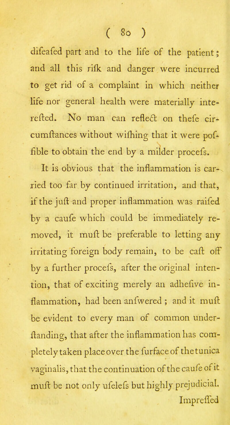 difeafed part and to the life of the patient; and all this rifk and danger were incurred to get rid of a complaint in which neither life nor general health were materially inte- refted. No man can reflect on thefe cir- cumftances without wifhing that it were pof- fible to obtain the end by a milder procefs. It is obvious that the inflammation is car- / ried too far by continued irritation, and that, if the juft and proper inflammation was raifed by a caufe which could be immediately re- moved, it muft be preferable to letting any irritating foreign body remain, to be caft off by a further procefs, after the original inten- tion, that of exciting merely an adheflve in- flammation, had been anfwered ; and it muft be evident to every man of common under- ftanding, that after the inflammation has com- pletely taken place over the furfaceof the tunica vaginalis, that the continuation of the caufe of it muft be not only ufelefs but highly prejudicial. Impreflfed