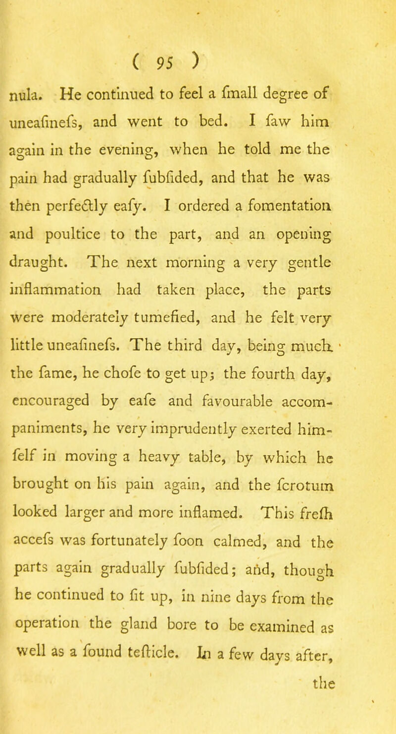 nula. He continued to feel a fmall degree of uneafinefs, and went to bed. I faw him again in the evening, when he told me the pain had gradually fubfided, and that he was then perfectly eafy. I ordered a fomentation and poultice to the part, and an opening draught. The next morning a very gentle inflammation had taken place, the parts were moderately tumefied, and he felt very little uneafinefs. The third dav, being much. • the fame, he chofe to get up; the fourth day, encouraged by eafe and favourable accom- paniments, he very imprudently exerted him- felf in moving a heavy table, by which he brought on his pain again, and the fcrotum looked larger and more inflamed. This frefh accefs was fortunately foon calmed, and the parts again gradually fubfided; aftd, though he continued to fit up, in nine days from the operation the gland bore to be examined as % well as a found tefticle. In a few days after.