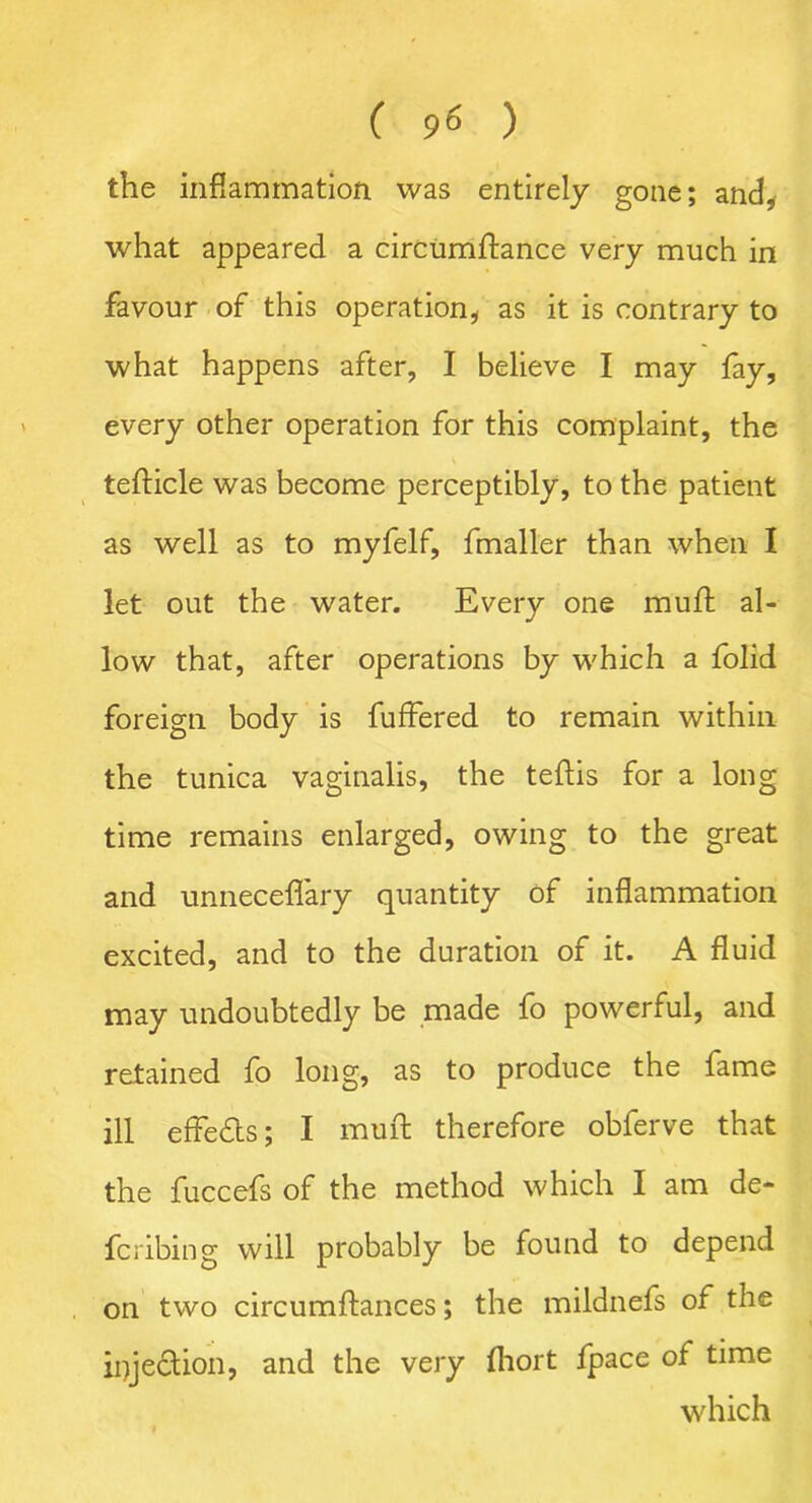 the inflammation was entirely gone; and, what appeared a circumftance very much in favour of this operation, as it is contrary to what happens after, I believe I may fay, every other operation for this complaint, the tefticle was become perceptibly, to the patient as well as to myfelf, fmaller than when I let out the water. Every one muft al- low that, after operations by which a folid foreign body is fuffered to remain within the tunica vaginalis, the teftis for a long time remains enlarged, owing to the great and unneceflary quantity of inflammation excited, and to the duration of it. A fluid may undoubtedly be made fo powerful, and retained fo long, as to produce the fame ill effects; I muft therefore obferve that the fuccefs of the method which I am de- fcribing will probably be found to depend on two circumftances; the mildnefs of the injection, and the very fliort fpace of time which