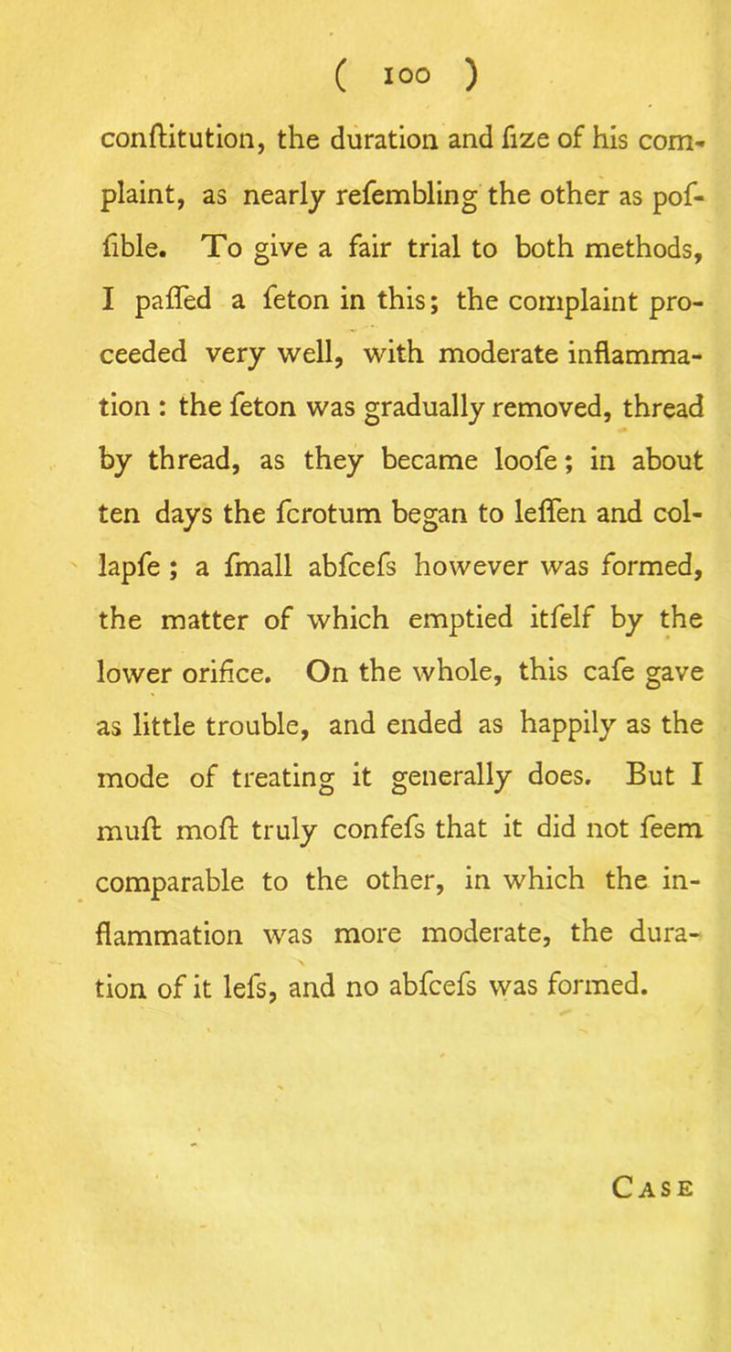 conftitution, the duration and fize of his com- plaint, as nearly refembling the other as pof- fible. To give a fair trial to both methods, I pafled a feton in this; the complaint pro- ceeded very well, with moderate inflamma- tion : the feton was gradually removed, thread by thread, as they became loofe; in about ten days the fcrotum began to leflen and col- lapfe; a fmall abfcefs however was formed, the matter of which emptied itfelf by the lower orifice. On the whole, this cafe gave as little trouble, and ended as happily as the mode of treating it generally does. But I muft moft truly confefs that it did not feem comparable to the other, in which the in- flammation was more moderate, the dura- tion of it lefs, and no abfcefs was formed. Case