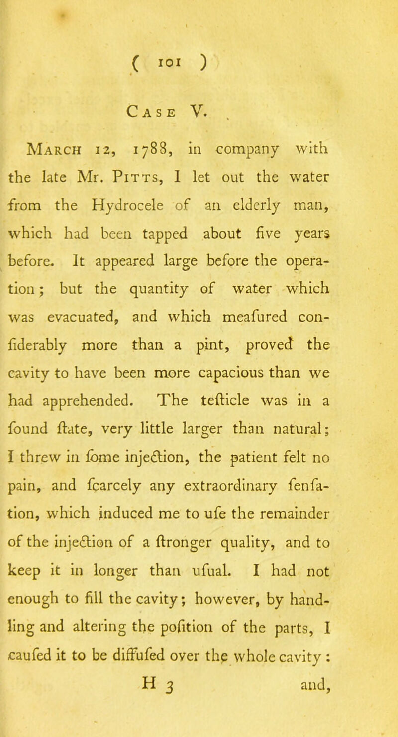 Case V. March 12, 1788, in company with the late Mr. Pitts, I let out the water from the Hydrocele of an elderly man, which had been tapped about five years before, it appeared large before the opera- tion ; but the quantity of water which was evacuated, and which meafured con- fiderably more than a pint, proved the cavity to have been more capacious than we had apprehended. The tefticle was in a found ftate, very little larger than natural; I threw in fbme injection, the patient felt no pain, and fcarcely any extraordinary fenfa- tion, which induced me to ufe the remainder of the injedtion of a ftronger quality, and to keep it in longer than ufual. I had not enough to fill the cavity; however, by hand- ling and altering the pofition of the parts, I caufed it to be diffufed over the whole cavity : H 3 and,