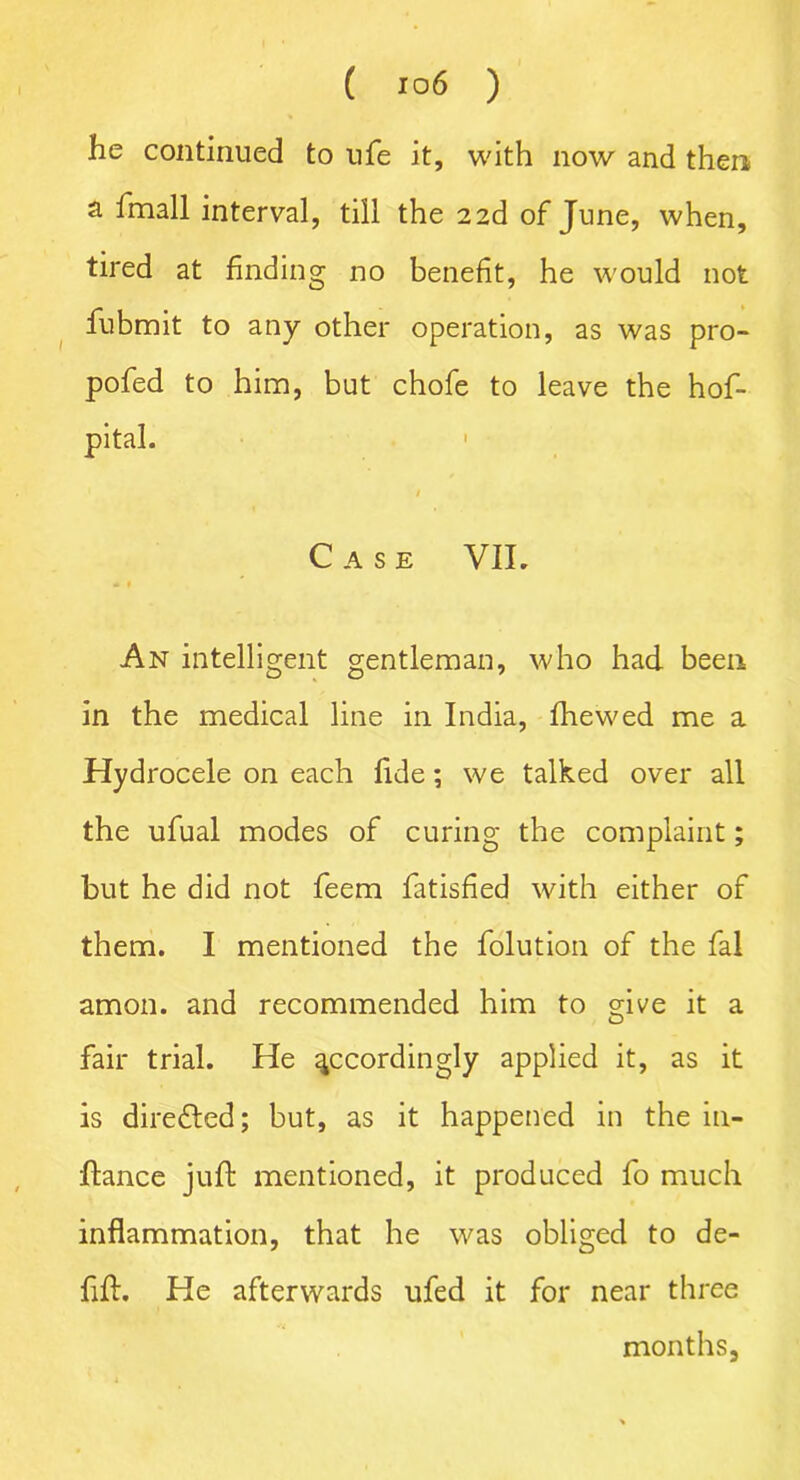 he continued to ufe it, with now and then a fmall interval, till the 22d of June, when, tired at finding no benefit, he would not fubmit to any other operation, as was pro- pofed to him, but chofe to leave the hof- pital. • Case VII. An intelligent gentleman, who had been, in the medical line in India, fhewed me a Hydrocele on each fide; we talked over all the ufual modes of curing the complaint; but he did not feem fatisfied with either of them. I mentioned the folution of the fal amon. and recommended him to cdve it a O fair trial. He accordingly applied it, as it is diredled; but, as it happened in the in- ftance juft mentioned, it produced fo much inflammation, that he was obliged to de- fift. He afterwards ufed it for near three months,